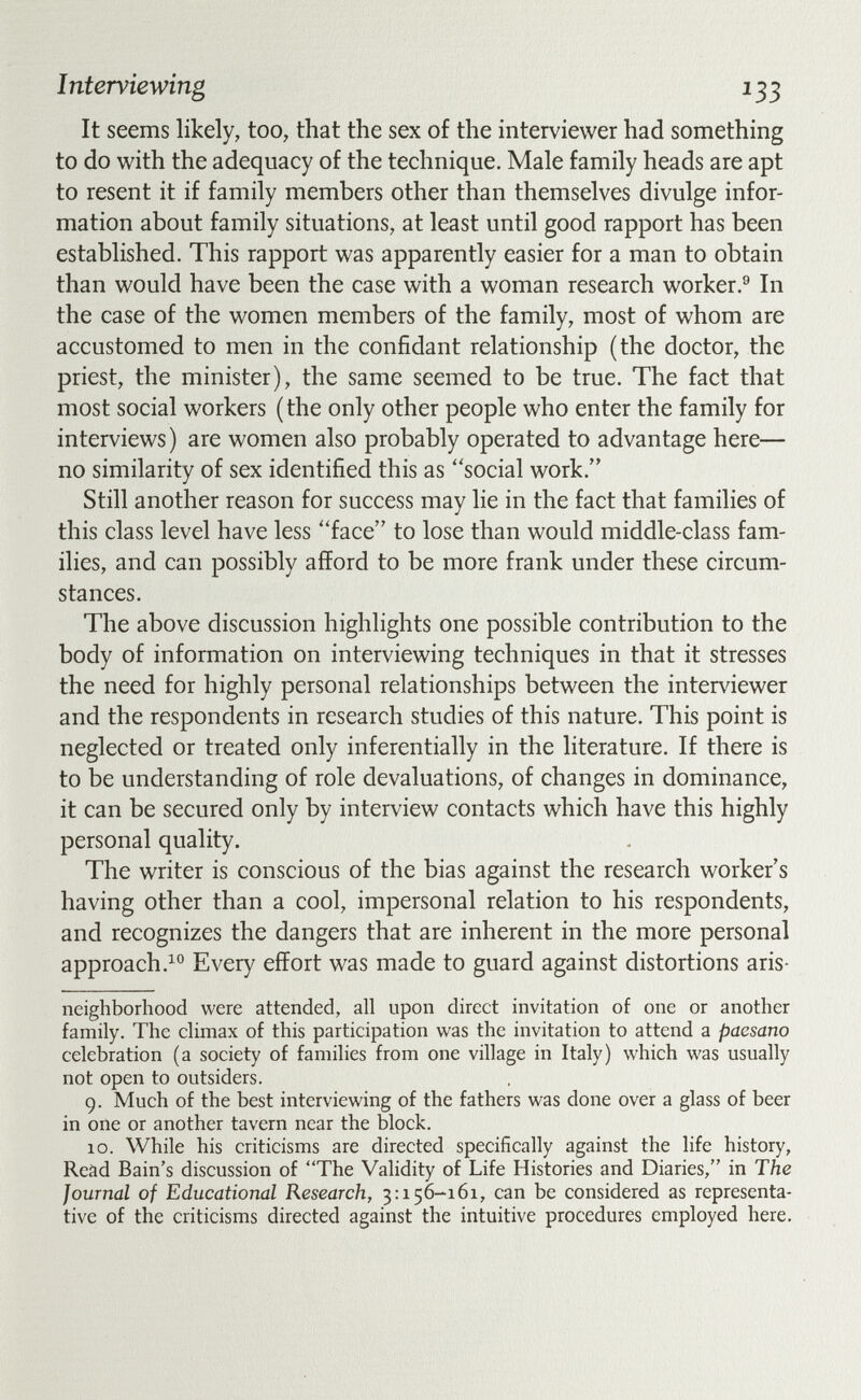 Interviewing 133 It seems likely, too, that the sex of the interviewer had something to do with the adequacy of the technique. Male family heads are apt to resent it if family members other than themselves divulge infor¬ mation about family situations, at least until good rapport has been established. This rapport was apparently easier for a man to obtain than would have been the case with a woman research worker.^ In the case of the women members of the family, most of whom are accustomed to men in the confidant relationship (the doctor, the priest, the minister), the same seemed to be true. The fact that most social workers (the only other people who enter the family for interviews ) are women also probably operated to advantage here— no similarity of sex identified this as social work. Still another reason for success may lie in the fact that families of this class level have less ''face to lose than would middle-class fam¬ ilies, and can possibly afford to be more frank under these circum¬ stances. The above discussion highlights one possible contribution to the body of information on interviewing techniques in that it stresses the need for highly personal relationships between the interviewer and the respondents in research studies of this nature. This point is neglected or treated only inferentially in the literature. If there is to be understanding of role devaluations, of changes in dominance, it can be secured only by interview contacts which have this highly personal quality. The writer is conscious of the bias against the research worker's having other than a cool, impersonal relation to his respondents, and recognizes the dangers that are inherent in the more personal approach.^® Every effort was made to guard against distortions aris- neighborhood were attended, all upon direct invitation of one or another family. The climax of this participation was the invitation to attend a paesano celebration (a society of families from one village in Italy) which was usually not open to outsiders. 9. Much of the best interviewing of the fathers was done over a glass of beer in one or another tavern near the block. 10. While his criticisms are directed specifically against the life history, Read Bain's discussion of The Validity of Life Histories and Diaries, in The Journal of Educational Research, 3:156-161, can be considered as representa¬ tive of the criticisms directed against the intuitive procedures employed here.