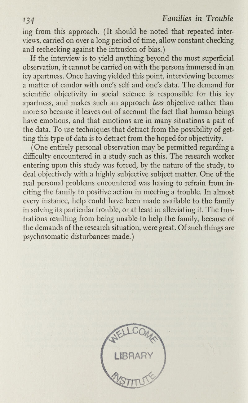 134 Families in Trouble ing from this approach. (It should be noted that repeated inter¬ views, carried on over a long period of time, allow constant checking and rechecking against the intrusion of bias.) If the interview is to yield anything beyond the most superficial observation, it cannot be carried on with the persons immersed in an icy apartness. Once having yielded this point, interviewing becomes a matter of candor with one's self and one's data. The demand for scientific objectivity in social science is responsible for this icy apartness, and makes such an approach less objective rather than more so because it leaves out of account the fact that human beings have emotions, and that emotions are in many situations a part of the data. To use techniques that detract from the possibility of get¬ ting this type of data is to detract from the hoped-for objectivity. ( One entirely personal observation may be permitted regarding a difficulty encountered in a study such as this. The research worker entering upon this study was forced, by the nature of the study, to deal objectively with a highly subjective subject matter. One of the real personal problems encountered was having to refrain from in¬ citing the family to positive action in meeting a trouble. In almost every instance, help could have been made available to the family in solving its particular trouble, or at least in alleviating it. The frus¬ trations resulting from being unable to help the family, because of the demands of the research situation, were great. Of such things are psychosomatic disturbances made.)