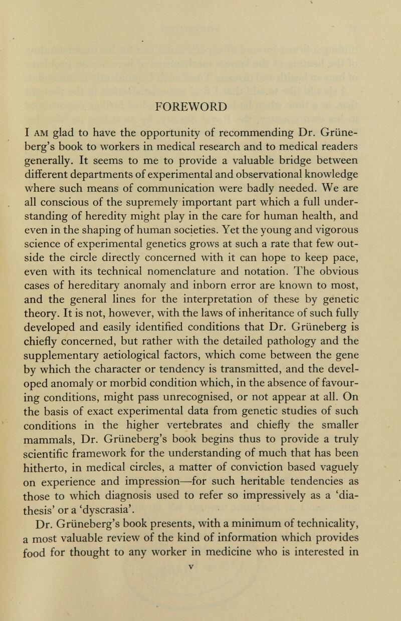 FOREWORD I am glad to have the opportunity of recommending Dr. Grüne- berg's book to workers in medical research and to medical readers generally. It seems to me to provide a valuable bridge between different departments of experimental and observational knowledge where such means of communication were badly needed. We are all conscious of the supremely important part which a full under standing of heredity might play in the care for human health, and even in the shaping of human societies. Yet the young and vigorous science of experimental genetics grows at such a rate that few out side the circle directly concerned with it can hope to keep pace, even with its technical nomenclature and notation. The obvious cases of hereditary anomaly and inborn error are known to most, and the general lines for the interpretation of these by genetic theory. It is not, however, with the laws of inheritance of such fully developed and easily identified conditions that Dr. Grüneberg is chiefly concerned, but rather with the detailed pathology and the supplementary aetiological factors, which come between the gene by which the character or tendency is transmitted, and the devel oped anomaly or morbid condition which, in the absence of favour ing conditions, might pass unrecognised, or not appear at all. On the basis of exact experimental data from genetic studies of such conditions in the higher vertebrates and chiefly the smaller mammals, Dr. Grüneberg's book begins thus to provide a truly scientific framework for the understanding of much that has been hitherto, in medical circles, a matter of conviction based vaguely on experience and impression—for such heritable tendencies as those to which diagnosis used to refer so impressively as a 'dia thesis' or a 'dyscrasia'. Dr. Grüneberg's book presents, with a minimum of technicality, a most valuable review of the kind of information which provides food for thought to any worker in medicine who is interested in v