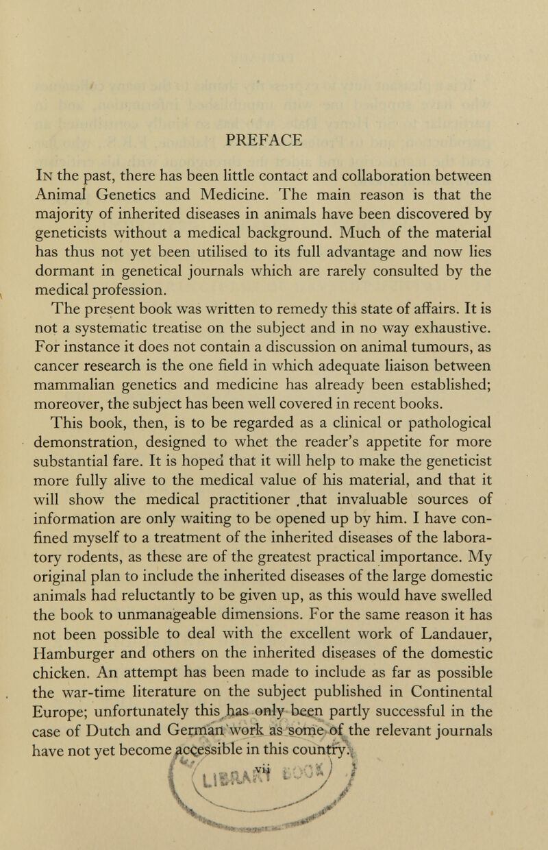 PREFACE In the past, there has been little contact and collaboration between Animal Genetics and Medicine. The main reason is that the majority of inherited diseases in animals have been discovered by geneticists without a medical background. Much of the material has thus not yet been utilised to its full advantage and now lies dormant in genetical journals which are rarely consulted by the medical profession. The present book was written to remedy this state of affairs. It is not a systematic treatise on the subject and in no way exhaustive. For instance it does not contain a discussion on animal tumours, as cancer research is the one field in which adequate liaison between mammalian genetics and medicine has already been established; moreover, the subject has been well covered in recent books. This book, then, is to be regarded as a clinical or pathological demonstration, designed to whet the reader's appetite for more substantial fare. It is hoped that it will help to make the geneticist more fully alive to the medical value of his material, and that it will show the medical practitioner .that invaluable sources of information are only waiting to be opened up by him. I have con fined myself to a treatment of the inherited diseases of the labora tory rodents, as these are of the greatest practical importance. My original plan to include the inherited diseases of the large domestic animals had reluctantly to be given up, as this would have swelled the book to unmanageable dimensions. For the same reason it has not been possible to deal with the excellent work of Landauer, Hamburger and others on the inherited diseases of the domestic chicken. An attempt has been made to include as far as possible the war-time literature on the subject published in Continental Europe; unfortunately this has only been partly successful in the case of Dutch and German'work as some of the relevant journals have not yet become ^cçessible in this country.