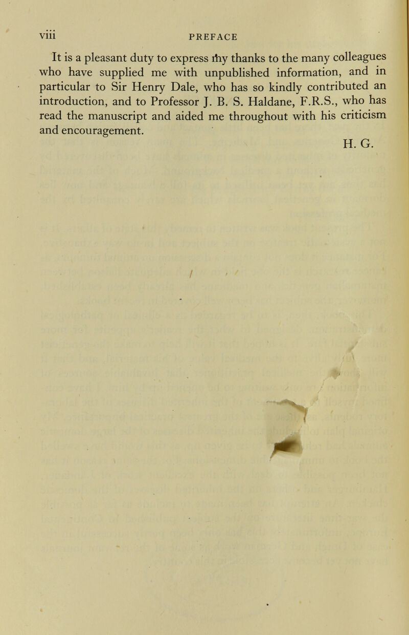 It is a pleasant duty to express ihy thanks to the many colleagues who have supplied me with unpublished information, and in particular to Sir Henry Dale, who has so kindly contributed an introduction, and to Professor J. B. S. Haidane, F.R.S., who has read the manuscript and aided me throughout with his criticism and encouragement. H. G. (