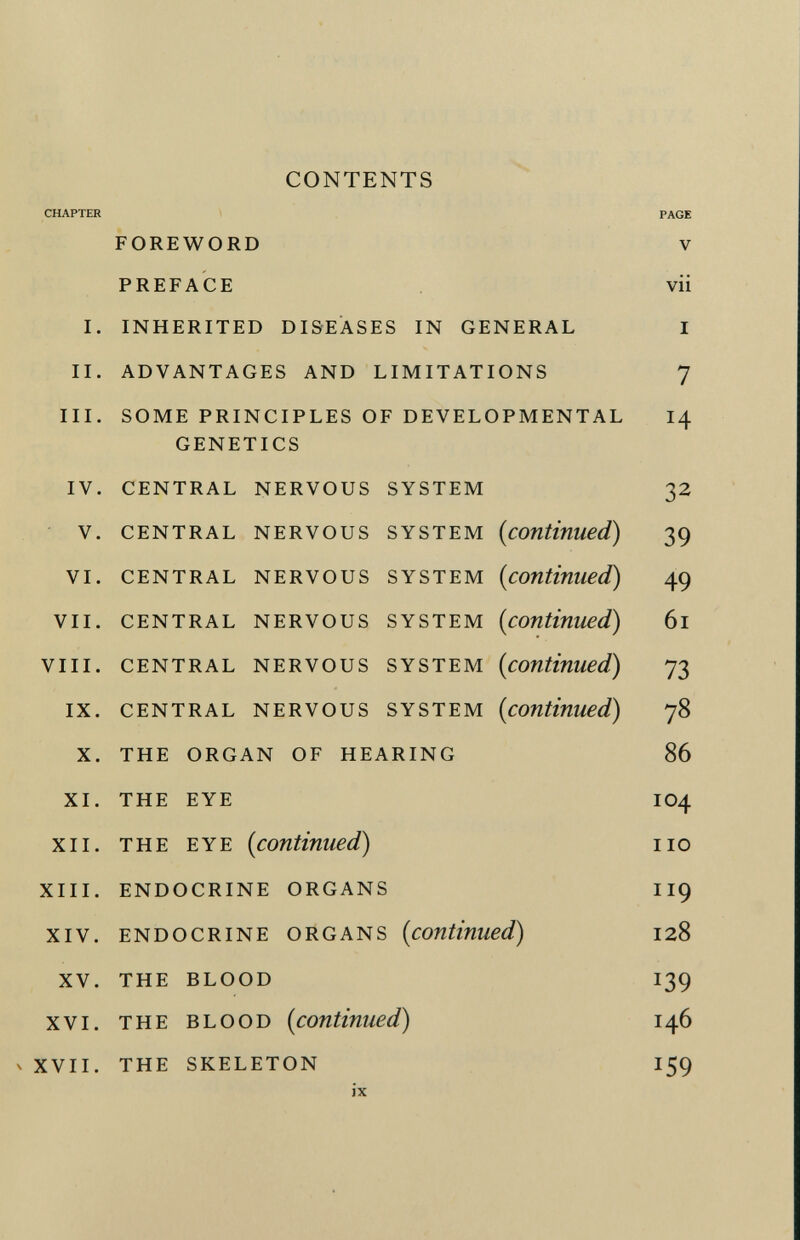 contents CHAPTER PAGE foreword v PREFACE vii i. inherited diseases in general i ii. advantages and limitations 7 iii. some principles of developmental 14 genetics iv. central nervous system 32 v. central nervous system ( continued) 39 vi. central nervous system ( continued) 49 vii. central nervous system ( continued ) 6l viii. central nervous system ( continued) 73 ix. central nervous system ( continued ) 78 x. the organ of hearing 86 xi. the eye IO4 xii. the eye ( continued ) no xiii. endocrine organs ii9 xiv. endocrine organs ( continued ) 128 xv. the blood 139 xvi. the blood ( continued ) 146 v xvii. the skeleton 159 ix