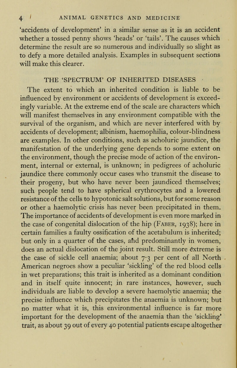 'accidents of development' in a similar sense as it is an accident whether a tossed penny shows 'heads' or 'tails'. The causes which determine the result are so numerous and individually so slight as to defy a more detailed analysis. Examples in subsequent sections will make this clearer. THE 'SPECTRUM' OF INHERITED DISEASES The extent to which an inherited condition is liable to be influenced by environment or accidents of development is exceed ingly variable. At the extreme end of the scale are characters which will manifest themselves in any environment compatible with the survival of the organism, and which are never interfered with by accidents of development; albinism, haemophilia, colour-blindness are examples. In other conditions, such as acholuric jaundice, the manifestation of the underlying gene depends to some extent on the environment, though the precise mode of action of the environ ment, internal or external, is unknown; in pedigrees of acholuric jaundice there commonly occur cases who transmit the disease to their progeny, but who have never been jaundiced themselves; such people tend to have spherical erythrocytes and a lowered resistance of the cells to hypotonic salt solutions, but for some reason or other a haemolytic crisis has never been precipitated in them. The importance of accidents of development is even more marked in the case of congenital dislocation of the hip (Faber, 1938); here in certain families a faulty ossification of the acetabulum is inherited; but only in a quarter of the cases, ahd predominantly in women, does an actual dislocation of the joint result. Still more ôxtreme is the case of sickle cell anaemia; about 7-3 per cent of all North American negroes show a peculiar 'sickling' of the red blood cells in wet preparations; this trait is inherited as a dominant condition and in itself quite innocent; in rare instances, however, such individuals are liable to develop a severe haemolytic anaemia; the precise influence which precipitates the anaemia is unknown; but no matter what it is, this environmental influence is far more important for the development of the anaemia than the 'sickling' trait, as about 39 out of every 40 potential patients escape altogether