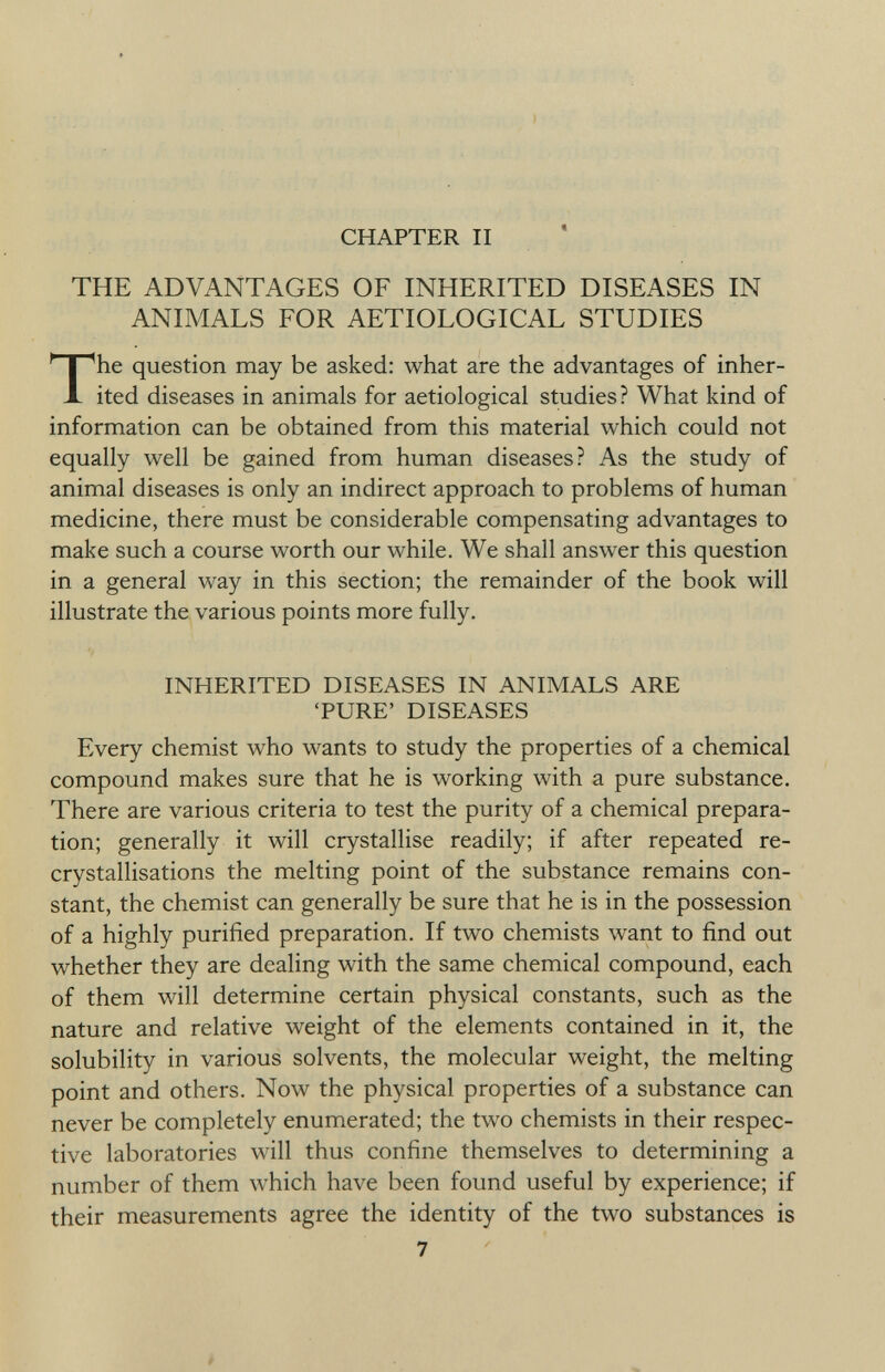 CHAPTER II THE ADVANTAGES OF INHERITED DISEASES IN ANIMALS FOR AETIOLOGICAL STUDIES he question may be asked: what are the advantages of inher ited diseases in animals for aetiological studies ? What kind of information can be obtained from this material which could not equally well be gained from human diseases? As the study of animal diseases is only an indirect approach to problems of human medicine, there must be considerable compensating advantages to make such a course worth our while. We shall answer this question in a general way in this section; the remainder of the book will illustrate the various points more fully. INHERITED DISEASES IN ANIMALS ARE 'PURE' DISEASES Every chemist who wants to study the properties of a chemical compound makes sure that he is working with a pure substance. There are various criteria to test the purity of a chemical prepara tion; generally it will crystallise readily; if after repeated re- crystallisations the melting point of the substance remains con stant, the chemist can generally be sure that he is in the possession of a highly purified preparation. If two chemists want to find out whether they are dealing with the same chemical compound, each of them will determine certain physical constants, such as the nature and relative weight of the elements contained in it, the solubility in various solvents, the molecular weight, the melting point and others. Now the physical properties of a substance can never be completely enumerated; the two chemists in their respec tive laboratories will thus confine themselves to determining a number of them which have been found useful by experience; if their measurements agree the identity of the two substances is