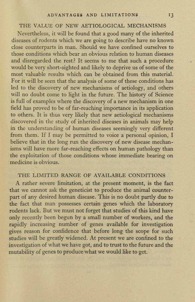 THE VALUE OF NEW AETIOLOGICAL MECHANISMS Nevertheless, it will be found that a good many of the inherited diseases of rodents which we are going to describe have no known close counterparts in man. Should we have confined ourselves to those conditions which bear an obvious relation to human diseases and disregarded the rest? It seems to me that such a procedure would be very short-sighted and likely to deprive us of some of the most valuable results which can be obtained from this material. For it will be seen that the analysis of some of these conditions has led to the discovery of new mechanisms of aetiology, and others will no doubt come to light in the future. The history of Science is full of examples where the discovery of a new mechanism in one field has proved to be of far-reaching importance in its application to others. It is thus very likely that new aetiological mechanisms discovered in the study of inherited diseases in animals may help in the understanding of human diseases seemingly very different from them. If I may be permitted to voice a personal opinion, i believe that in the long run the discovery of new disease mechan isms will have more far-reaching effects on human pathology than the exploitation of those conditions whose immediate bearing on medicine is obvious. THE LIMITED RANGE OF AVAILABLE CONDITIONS A rather severe limitation, at the present moment, is the fact that we cannot ask the geneticist to produce the animal counter part of any desired human disease. This is no doubt partly due to the fact that man possesses certain genes which the laboratory rodents lack. But we must not forget that studies of this kind have only recently been begun by a small number of workers, and the rapidly increasing number of genes available for investigation gives reason for confidence that before long the scope for such studies will be greatly widened. At present we are confined to the investigation of what we have got, and to trust to the future and the mutability of genes to produce what we would like to get.