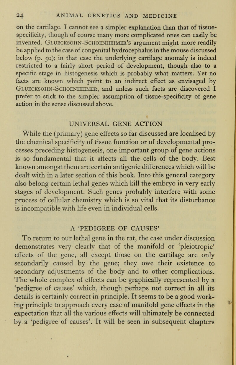 on the cartilage. I cannot see a simpler explanation than that of tissue- specificity, though of course many more complicated ones can easily be invented. Gluecksohn-Schoenheimer's argument might more readily be applied to the case of congenital hydrocephalus in the mouse discussed below (p. 50); in that case the underlying cartilage anomaly is indeed restricted to a fairly short period of development, though also to a specific stage in histogenesis which is probably what matters. Yet no facts are known which point to an indirect effect as envisaged by Gluecksohn-Schoenheimer, and unless such facts are discovered I prefer to stick to the simpler assumption of tissue-specificity of gene action in the sense discussed above. UNIVERSAL GENE ACTION While the (primary) gene effects so far discussed are localised by the chemical specificity of tissue function or of developmental pro cesses preceding histogenesis, one important group of gene actions is so fundamental that it affects all the cells of the body. Best known amongst them are certain antigenic differences which will be dealt with in a later section of this book. Into this general category also belong certain lethal genes which kill the embryo in very early stages of development. Such genes probably interfere with some process of cellular chemistry which is so vital that its disturbance is incompatible with life even in individual cells. A 'PEDIGREE OF CAUSES' To return to our lethal gene in the rat, the case under discussion demonstrates very clearly that of the manifold or 'pleiotropic' effects of the gene, all except those on the cartilage are only secondarily caused by the gene; they owe their existence to secondary adjustments of the body and to other complications. The whole complex of effects can be graphically represented by a 'pedigree of causes' which, though perhaps not correct in all its details is certainly correct in principle. It seems to be a good work ing principle to approach every case of manifold gene effects in the expectation that all the various effects will ultimately be connected by a 'pedigree of causes'. It will be seen in subsequent chapters
