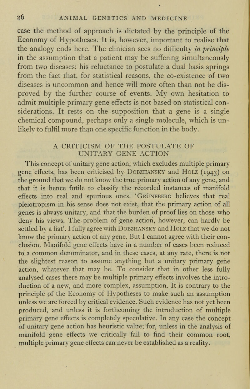 case the method of approach is dictated by the principle of the Economy of Hypotheses. It is, however, important to realise that the analogy ends here. The clinician sees no difficulty in principle in the assumption that a patient may be suffering simultaneously from two diseases; his reluctance to postulate a dual basis springs from the fact that, for statistical reasons, the co-existence of two diseases is uncommon and hence will more often than not be dis proved by the further course of events. My own hesitation to admit multiple primary gene effects is not based on statistical con siderations. It rests on the supposition that a gene is a single chemical compound, perhaps only a single molecule, which is un likely to fulfil more than one specific function in the body. A CRITICISM OF THE POSTULATE OF UNITARY GENE ACTION This concept of unitary gene action, which excludes multiple primary gene effects, has been criticised by Dobzhansky and Holz (1943) on the ground that we do not know the true primary action of any gene, and that it is hence futile to classify the recorded instances of manifold effects into real and spurious ones. ' Grüneberg believes that real pleiotropism in his sense does not exist, that the primary action of all genes is always unitary, and that the burden of proof lies on those who deny his views. The problem of gene action, however, can hardly be settled by a fiat'. I fully agree with Dobzhansky and Holz that we do not know the primary action of any gene. But I cannot agree with their con clusion. Manifold gene effects have in a number of cases been reduced to a common denominator, and in these cases, at any rate, there is not the slightest reason to assume anything but a unitary primary gene action, whatever that may be. To consider that in other less fully analysed cases there may be multiple primary effects involves the intro duction of a new, and more complex, assumption. It is contrary to the principle of the Economy of Hypotheses to make such an assumption unless we are forced by critical evidence. Such evidence has not yet been produced, and unless it is forthcoming the introduction of multiple primary gene effects is completely speculative. In any case the concept of unitary gene action has heuristic value; for, unless in the analysis of manifold gene effects we critically fail to find their common root, multiple primary gene effects can never be established as a reality.