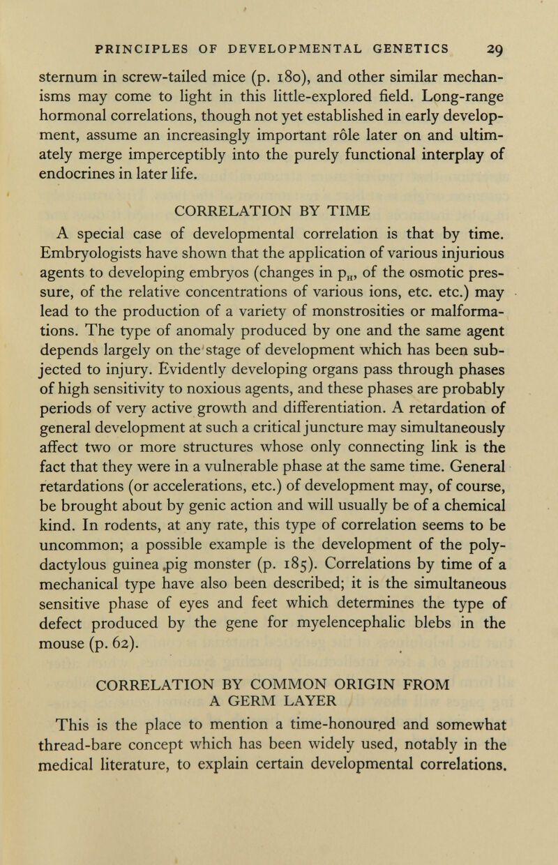 sternum in screw-tailed mice (p. 180), and other similar mechan isms may come to light in this little-explored field. Long-range hormonal correlations, though not yet established in early develop ment, assume an increasingly important rôle later on and ultim ately merge imperceptibly into the purely functional interplay of endocrines in later life. CORRELATION BY TIME A special case of developmental correlation is that by time. Embryologists have shown that the application of various injurious agents to developing embryos (changes in p H , of the osmotic pres sure, of the relative concentrations of various ions, etc. etc.) may lead to the production of a variety of monstrosities or malforma tions. The type of anomaly produced by one and the same agent depends largely on the stage of development which has been sub jected to injury. Evidently developing organs pass through phases of high sensitivity to noxious agents, and these phases are probably periods of very active growth and differentiation. A retardation of general development at such a critical juncture may simultaneously affect two or more structures whose only connecting link is the fact that they were in a vulnerable phase at the same time. General retardations (or accelerations, etc.) of development may, of course, be brought about by genie action and will usually be of a chemical kind. In rodents, at any rate, this type of correlation seems to be uncommon; a possible example is the development of the poly- dactylous guinea,pig monster (p. 185). Correlations by time of a mechanical type have also been described; it is the simultaneous sensitive phase of eyes and feet which determines the type of defect produced by the gene for myelencephalic blebs in the mouse (p. 62). CORRELATION BY COMMON ORIGIN FROM A GERM LAYER This is the place to mention a time-honoured and somewhat thread-bare concept which has been widely used, notably in the medical literature, to explain certain developmental correlations.