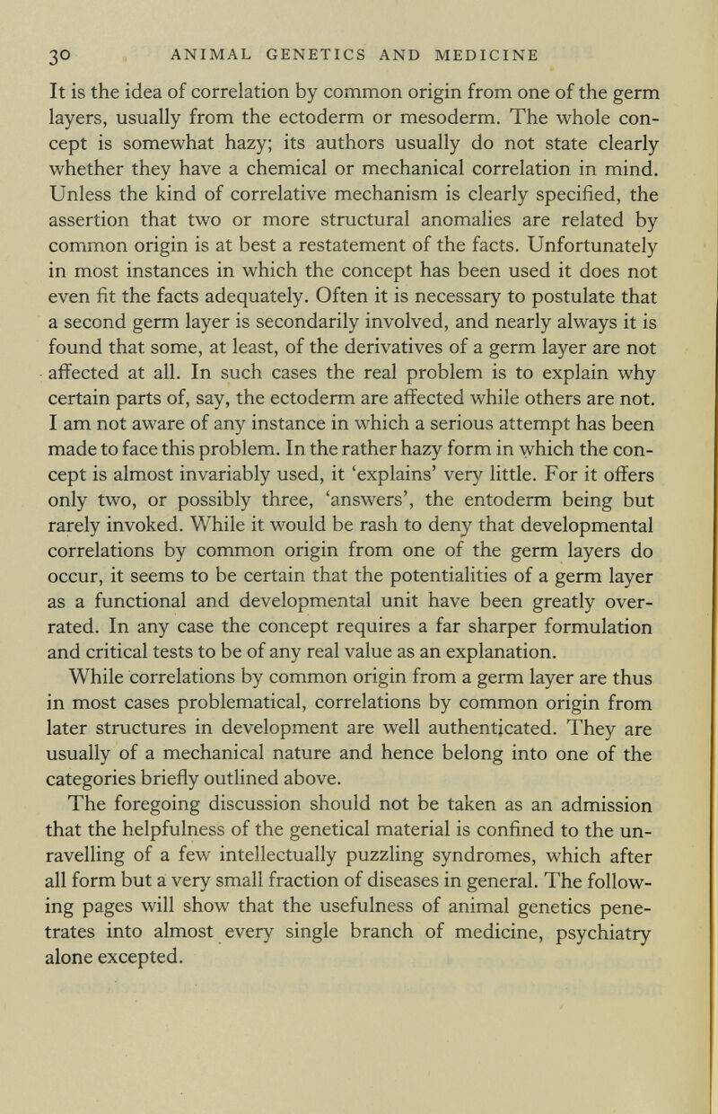 It is the idea of correlation by common origin from one of the germ layers, usually from the ectoderm or mesoderm. The whole con cept is somewhat hazy; its authors usually do not state clearly whether they have a chemical or mechanical correlation in mind. Unless the kind of correlative mechanism is clearly specified, the assertion that two or more structural anomalies are related by common origin is at best a restatement of the facts. Unfortunately in most instances in which the concept has been used it does not even fit the facts adequately. Often it is necessary to postulate that a second germ layer is secondarily involved, and nearly always it is found that some, at least, of the derivatives of a germ layer are not affected at all. In such cases the real problem is to explain why certain parts of, say, the ectoderm are affected while others are not. I am not aware of any instance in which a serious attempt has been made to face this problem. In the rather hazy form in which the con cept is almost invariably used, it 'explains' very little. For it offers only two, or possibly three, 'answers', the entoderm being but rarely invoked. While it would be rash to deny that developmental correlations by common origin from one of the germ layers do occur, it seems to be certain that the potentialities of a germ layer as a functional and developmental unit have been greatly over rated. In any case the concept requires a far sharper formulation and critical tests to be of any real value as an explanation. While correlations by common origin from a germ layer are thus in most cases problematical, correlations by common origin from later structures in development are well authenticated. They are usually of a mechanical nature and hence belong into one of the categories briefly outlined above. The foregoing discussion should not be taken as an admission that the helpfulness of the genetical material is confined to the un ravelling of a few intellectually puzzling syndromes, which after all form but a very small fraction of diseases in general. The follow ing pages will show that the usefulness of animal genetics pene trates into almost every single branch of medicine, psychiatry alone excepted.