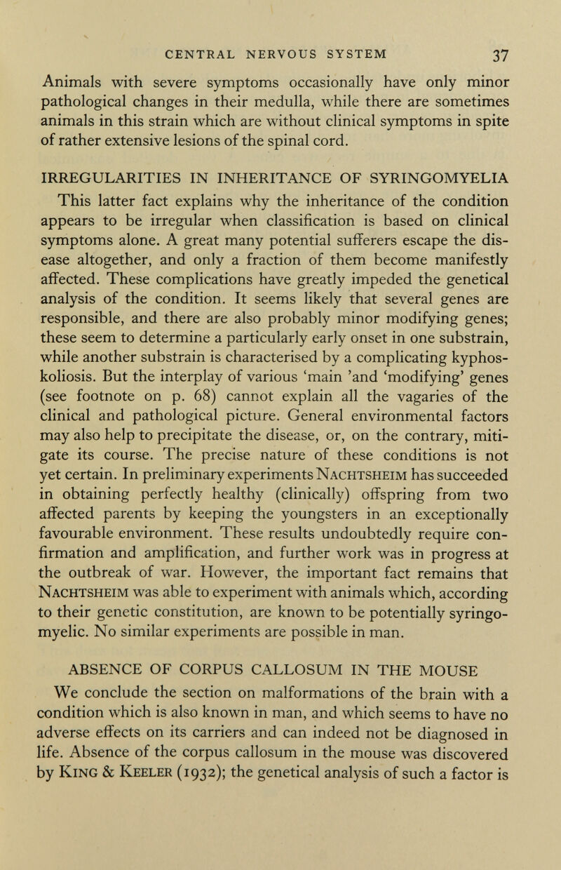 Animals with severe symptoms occasionally have only minor pathological changes in their medulla, while there are sometimes animals in this strain which are without clinical symptoms in spite of rather extensive lesions of the spinal cord. IRREGULARITIES IN INHERITANCE OF SYRINGOMYELIA This latter fact explains why the inheritance of the condition appears to be irregular when classification is based on clinical symptoms alone. A great many potential sufferers escape the dis ease altogether, and only a fraction of them become manifestly affected. These complications have greatly impeded the genetical analysis of the condition. It seems likely that several genes are responsible, and there are also probably minor modifying genes; these seem to determine a particularly early onset in one substrain, while another substrain is characterised by a complicating kyphos- koliosis. But the interplay of various 'main 'and 'modifying' genes (see footnote on p. 68) cannot explain all the vagaries of the clinical and pathological picture. General environmental factors may also help to precipitate the disease, or, on the contrary, miti gate its course. The precise nature of these conditions is not yet certain. In preliminary experiments Nachtsheim has succeeded in obtaining perfectly healthy (clinically) offspring from two affected parents by keeping the youngsters in an exceptionally favourable environment. These results undoubtedly require con firmation and amplification, and further work was in progress at the outbreak of war. However, the important fact remains that Nachtsheim was able to experiment with animals which, according to their genetic constitution, are known to be potentially syringo myelic. No similar experiments are possible in man. ABSENCE OF CORPUS CALLOSUM IN THE MOUSE We conclude the section on malformations of the brain with a condition which is also known in man, and which seems to have no adverse effects on its carriers and can indeed not be diagnosed in life. Absence of the corpus callosum in the mouse was discovered by King & Keeler (1932); the genetical analysis of such a factor is