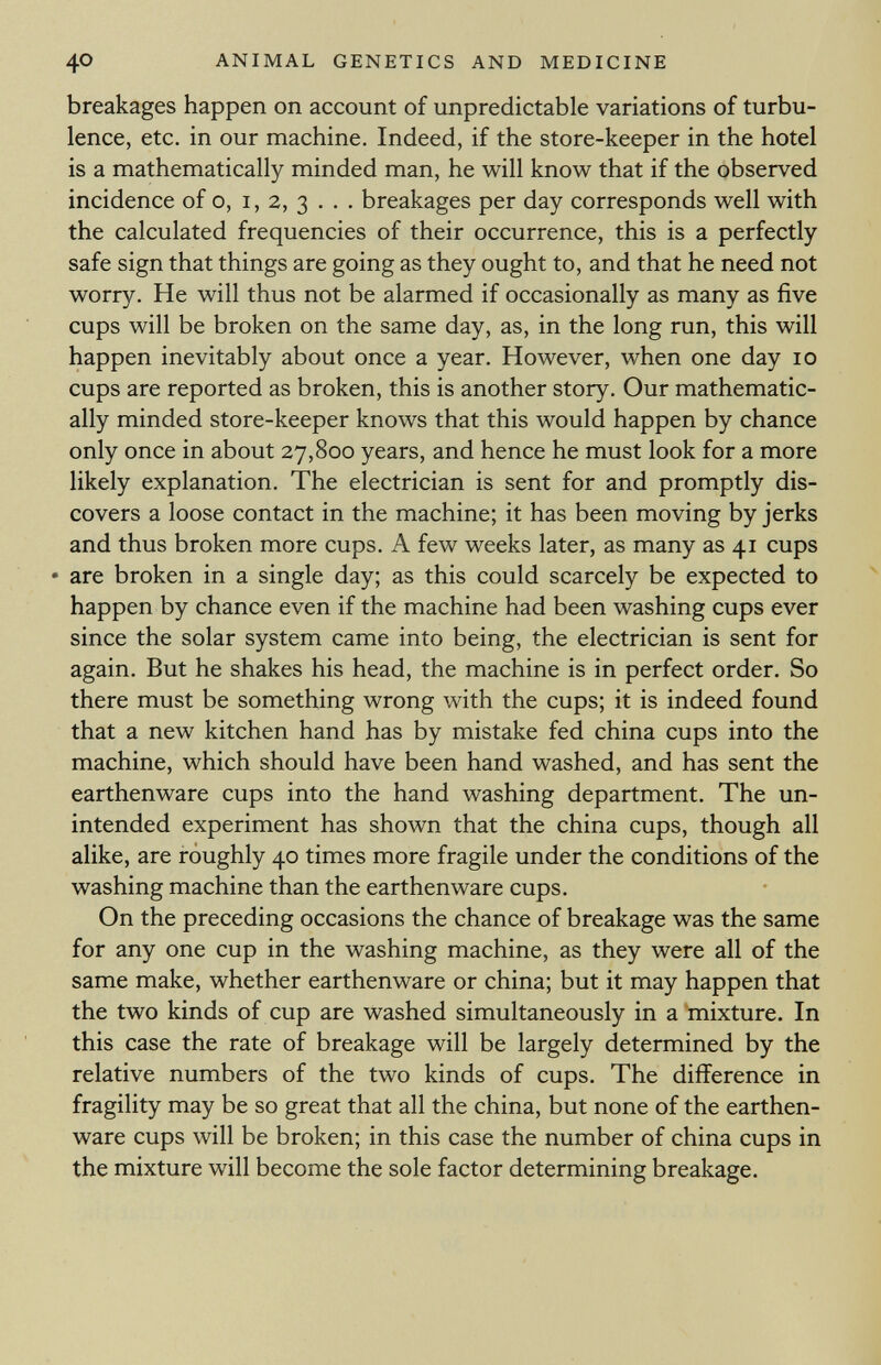 breakages happen on account of unpredictable variations of turbu lence, etc. in our machine. Indeed, if the store-keeper in the hotel is a mathematically minded man, he will know that if the observed incidence of o, i, 2, 3 . . . breakages per day corresponds well with the calculated frequencies of their occurrence, this is a perfectly safe sign that things are going as they ought to, and that he need not worry. He will thus not be alarmed if occasionally as many as five cups will be broken on the same day, as, in the long run, this will happen inevitably about once a year. However, when one day 10 cups are reported as broken, this is another story. Our mathematic ally minded store-keeper knows that this would happen by chance only once in about 27,800 years, and hence he must look for a more likely explanation. The electrician is sent for and promptly dis covers a loose contact in the machine; it has been moving by jerks and thus broken more cups. A few weeks later, as many as 41 cups • are broken in a single day; as this could scarcely be expected to happen by chance even if the machine had been washing cups ever since the solar system came into being, the electrician is sent for again. But he shakes his head, the machine is in perfect order. So there must be something wrong with the cups; it is indeed found that a new kitchen hand has by mistake fed china cups into the machine, which should have been hand washed, and has sent the earthenware cups into the hand washing department. The un intended experiment has shown that the china cups, though all alike, are roughly 40 times more fragile under the conditions of the washing machine than the earthenware cups. On the preceding occasions the chance of breakage was the same for any one cup in the washing machine, as they were all of the same make, whether earthenware or china; but it may happen that the two kinds of cup are washed simultaneously in a mixture. In this case the rate of breakage will be largely determined by the relative numbers of the two kinds of cups. The difference in fragility may be so great that all the china, but none of the earthen ware cups will be broken; in this case the number of china cups in the mixture will become the sole factor determining breakage.