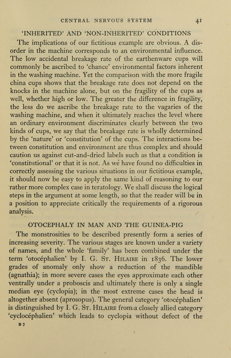 'INHERITED' AND 'NON-INHERITED' CONDITIONS The implications of our fictitious example are obvious. A dis order in the machine corresponds to an environmental influence. The low accidental breakage rate of the earthenware cups will commonly be ascribed to 'chance' environmental factors inherent in the washing machine. Yet the comparison with the more fragile china cups shows that the breakage rate does not depend on the knocks in the machine alone, but on the fragility of the cups as well, whether high or low. The greater the difference in fragility, the less do we ascribe the breakage rate to the vagaries of the washing machine, and when it ultimately reaches the level where an ordinary environment discriminates clearly between the two kinds of cups, we say that the breakage rate is wholly determined by the 'nature' or 'constitution' of the cups. The interactions be tween constitution and environment are thus complex and should caution us against cut-and-dried labels such as that a condition is 'constitutional' or that it is not. As we have found no difficulties in correctly assessing the various situations in our fictitious example, it should now be easy to apply the same kind of reasoning to our rather more complex case in teratology. We shall discuss the logical steps in the argument at some length, so that the reader will be in a position to appreciate critically the requirements of a rigorous analysis. OTOCEPHALY IN MAN AND THE GUINEA-PIG The monstrosities to be described presently form a series of increasing severity. The various stages are known under a variety of names, and the whole 'family' has been combined under the term 'otocéphalien' by I. G. St. Hilaire in 1836. The lower grades of anomaly only show a reduction of the mandible (agnathia); in more severe cases the eyes approximate each other ventrally under a proboscis and ultimately there is only a single median eye (cyclopia); in the most extreme cases the head is altogether absent (aprosopus). The general category 'otocéphalien' is distinguished by I. G. St. Hilaire from a closely allied category 'cyclocéphalien' which leads to cyclopia without defect of the B 2