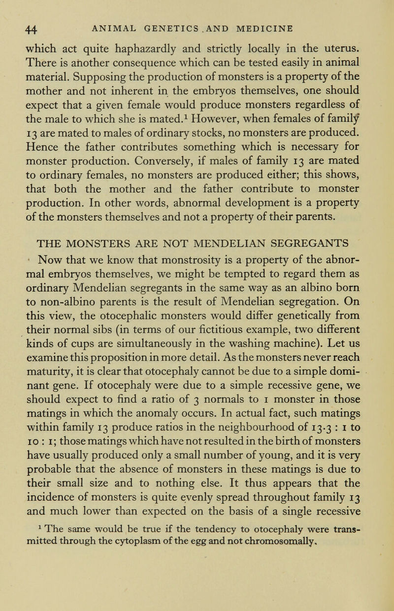 which act quite haphazardly and strictly locally in the uterus. There is another consequence which can be tested easily in animal material. Supposing the production of monsters is a property of the mother and not inherent in the embryos themselves, one should expect that a given female would produce monsters regardless of the male to which she is mated. 1 However, when females of family 13 are mated to males of ordinary stocks, no monsters are produced. Hence the father contributes something which is necessary for monster production. Conversely, if males of family 13 are mated to ordinary females, no monsters are produced either; this shows, that both the mother and the father contribute to monster production. In other words, abnormal development is a property of the monsters themselves and not a property of their parents. THE MONSTERS ARE NOT MENDELIAN SEGREGANTS Now that we know that monstrosity is a property of the abnor mal embryos themselves, we might be tempted to regard them as ordinary Mendelian segregants in the same way as an albino born to non-albino parents is the result of Mendelian segregation. On this view, the otocephalic monsters would differ genetically from their normal sibs (in terms of our fictitious example, two different kinds of cups are simultaneously in the washing machine). Let us examine this proposition in more detail. As the monsters never reach maturity, it is clear that otocephaly cannot be due to a simple domi nant gene. If otocephaly were due to a simple recessive gene, we should expect to find a ratio of 3 normals to 1 monster in those matings in which the anomaly occurs. In actual fact, such matings within family 13 produce ratios in the neighbourhood of 13-3 : 1 to 10 : i ; those matings which have not resulted in the birth of monsters have usually produced only a small number of young, and it is very probable that the absence of monsters in these matings is due to their small size and to nothing else. It thus appears that the incidence of monsters is quite evenly spread throughout family 13 and much lower than expected on the basis of a single recessive 1 The same would be true if the tendency to otocephaly were trans mitted through the cytoplasm of the egg and not chromosomally.