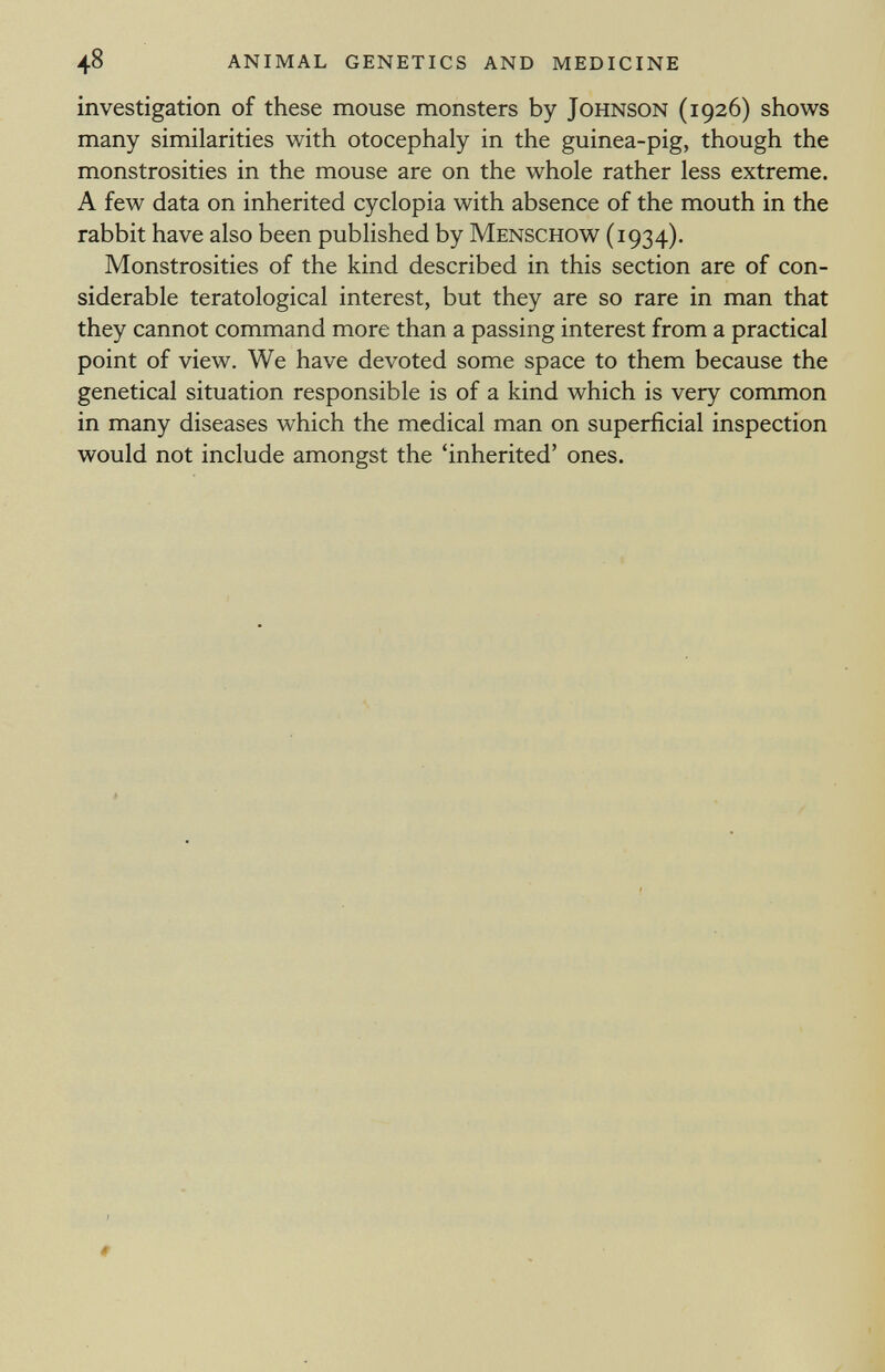 investigation of these mouse monsters by Johnson (1926) shows many similarities with otocephaly in the guinea-pig, though the monstrosities in the mouse are on the whole rather less extreme. A few data on inherited cyclopia with absence of the mouth in the rabbit have also been published by Menschow (1934). Monstrosities of the kind described in this section are of con siderable teratological interest, but they are so rare in man that they cannot command more than a passing interest from a practical point of view. We have devoted some space to them because the genetical situation responsible is of a kind which is very common in many diseases which the medical man on superficial inspection would not include amongst the 'inherited' ones.