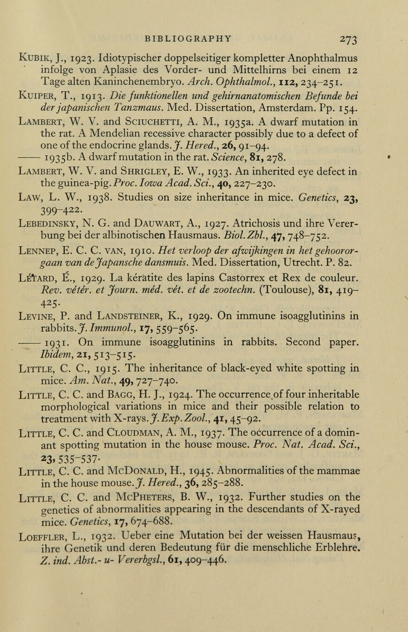K ubik, J., 1923. Idiotypischer doppelseitiger kompletter Anophthalmus infolge von Aplasie des Vorder- und Mittelhirns bei einem 12 Tage alten Kaninchenembryo. Arch. Ophthalmol., 112, 234-251. K uiper, T., 1913. Die funktionellen und gehirnanatomischen Befunde bei der japanischen Tanzmaus. Med. Dissertation, Amsterdam. Pp. 154. L ambert, W. V. and S ciuchetti, A. M., 1935a. A dwarf mutation in the rat. A Mendelian recessive character possibly due to a defect of one of the endocrine glands.^. Hered., 26, 91-94. 1935b. A dwarf mutation in the rat. Science, 81, 278. L ambert, W. V. and S hrigley, E. W., 1933. An inherited eye defect in the guinea-pig. Proc. Iowa Acad. Sci., 40, 227-230. L aw, L. W., 1938. Studies on size inheritance in mice. Genetics, 23, 399-422. L ebedinsky, N. G. and D auwart, A., 1927. Atrichosis und ihre Verer bung bei der albinotischen Hausmaus. Biol.Zbl., 47, 748-752. L ennep, E. C. C. van, 1910. Het verloop der afwijkingen in het gehooror- gaan van dejapansche dansmuis. Med. Dissertation, Utrecht. P. 82. L é T tard, Ë., 1929. La kératite des lapins Castorrex et Rex de couleur. Rev. vétér. et Journ. méd. vét. et de zootechn. (Toulouse), 81, 419- 425- L evine, P. and L andsteiner, K., 1929. On immune isoagglutinins in rabbits .J. Immunol., 17, 559-565. 1931- On immune isoagglutinins in rabbits. Second paper. Ibidem, 21,513-515. L ittle, C. C., 1915. The inheritance of black-eyed white spotting in mice. Am. Nat., 49, 727-740. L ittle, C. C. and B agg, H. J., 1924. The occurrence of four inheritable morphological variations in mice and their possible relation to treatment with X-rays. J. Exp. Zool., 41, 45-92. L ittle, C. C. and C loudman, A. M., 1937. The occurrence of a domin ant spotting mutation in the house mouse. Proc. Nat. Acad. Sci., 23» 535-537- L ittle, C. C. and M c D onald, H., 1945. Abnormalities of the mammae in the house mouse. J. Hered., 36, 285-288. L ittle, C. C. and M c P heters, B. W., 1932. Further studies on the genetics of abnormalities appearing in the descendants of X-rayed mice. Genetics, 17, 674-688. L oeffler, L., 1932. Ueber eine Mutation bei der weissen Hausmaus, ihre Genetik und deren Bedeutung für die menschliche Erblehre. Z. ind. Abst.- u- Vererbgsl., 61, 409-446.