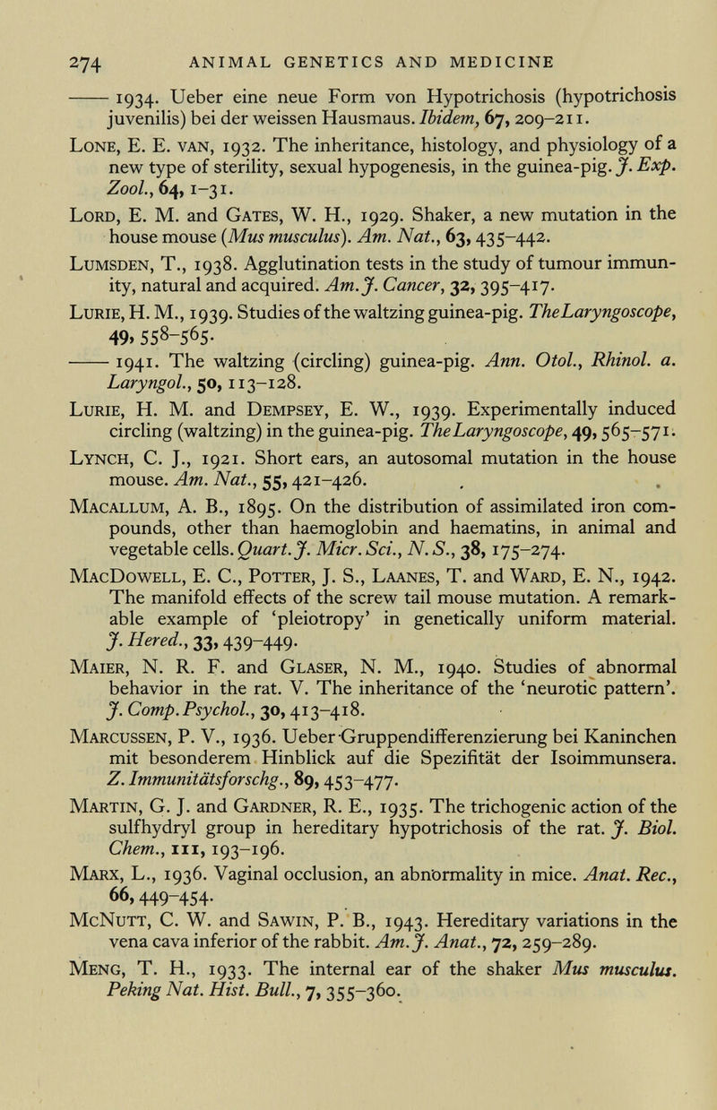 1934. Ueber eine neue Form von Hypotrichosis (hypotrichosis juvenilis) bei der weissen Hausmaus. Ibidem, 67, 209-211. Lone, E. E. van, 1932. The inheritance, histology, and physiology of a new type of sterility, sexual hypogenesis, in the guinea-pig. J. Exp. Z00L, 64, i-31. Lord, E. M. and Gates, W. H., 1929. Shaker, a new mutation in the house mouse ( Mus musculus). Am. Nat., 63,435-442. Lumsden, T., 1938. Agglutination tests in the study of tumour immun ity, natural and acquired. Am. J. Cancer, 32, 395-417. Lurie, H. M., 1939. Studies of the waltzing guinea-pig. The Laryngoscope, 49» 558-565- 1941- The waltzing (circling) guinea-pig. Ann. Otol., Rhinol, a. Laryngol., 50, 11 3-128. Lurie, H. M. and Dempsey, E. W., 1939. Experimentally induced circling (waltzing) in the guinea-pig. The Laryngoscope, 49,565-571. Lynch, C. J., 1921. Short ears, an autosomal mutation in the house mouse. Am. Nat., 55,421-426. Macallum, A. B., 1895. On the distribution of assimilated iron com pounds, other than haemoglobin and haematins, in animal and vegetable cells. Quart. J. Micr. Sci., N. S., 38, 175-274. MacDowell, E. C., Potter, J. S., Laanes, T. and Ward, E. N., 1942. The manifold effects of the screw tail mouse mutation. A remark able example of 'pleiotropy' in genetically uniform material. J. Hered., 33,439-449. Maier, N. R. F. and Glaser, N. M., 1940. Studies of abnormal behavior in the rat. V. The inheritance of the 'neurotic pattern'. J. Comp. Psychol., 30, 413-418. Marcussen, P. V., 1936. Ueber Gruppendifferenzierung bei Kaninchen mit besonderem Hinblick auf die Spezifität der Isoimmunsera. Z. Immunitätsforschg., 89, 453-477. Martin, G. J. and Gardner, R. E., 1935. The trichogenic action of the sulfhydryl group in hereditary hypotrichosis of the rat. J. Biol. Chem., hi, 193-196. Marx, L., 1936. Vaginal occlusion, an abnormality in mice. Anat. Ree., 66,449-454- McNutt, C. W. and Sawin, P. B., 1943. Hereditary variations in the vena cava inferior of the rabbit. Am. J. Anat., 72, 259-289. Meng, T. H., 1933. The internal ear of the shaker Mus musculus. Peking Nat. Hist. Bull., 7, 355-360.