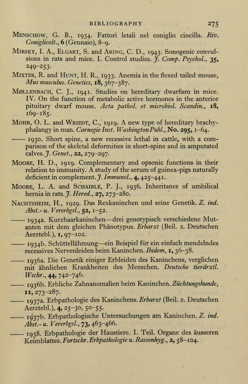 Menschow , G. E., 1934. Fattori letali nel coniglio cincillà. Riv. Coniglicolt., 6 (Gennaio), 8-9. Mirsky , I. A., Elgart , S. and Aring , C. D., 1943. Sonogenic convul sions in rats and mice. I. Control studies. J. Comp. Psychol., 35, 249-253- Mixter, R . and Hunt, H. R., 1933. Anemia in the flexed tailed mouse, Mus musculus. Genetics , 18, 367-387. Möllenbach, C. J., 1941. Studies on hereditary dwarfism in mice. IV. On the function of metabolic active hormones in the anterior pituitary dwarf mouse. Acta pathol. et microbiol. Scanditi., 18, 169-185. Mohr , O. L. and Wriedt , C., 19 19. A new type of hereditary brachy- phalangy in man. Carnegie Inst. Washington Pubi., No. 295, 1 -64. 1930- Short spine, a new recessive lethal in cattle, with a com parison of the skeletal deformities in short-spine and in amputated calves. J. Genet., 22, 279-297. Moore, H. D., 1919. Complementary and opsonic functions in their relation to immunity. A study of the serum of guinea-pigs naturally deficient in complement. J. Immunol., 4, 425-441. 4 Moore , L. A. and Schaible , P. J., 1936. Inheritance of umbilical hernia in rats. J. H er ed., 27, 273-280. Nachtsheim , H., 1929. Das Rexkaninchen und seine Genetik. Z. ind. Abst.- u. Vererbgsl., 52, 1-52. 1934 a - Kurzhaarkaninchen—drei genotypisch verschiedene Mut anten mit dem gleichen Phänotypus. Erbarzt (Beil. z. Deutschen Aerztebl.), 1, 97-102. 1934b. Schüttellähmung—ein Beispiel für ein einfach mendelndes récessives Nervenleiden beim Kaninchen. Ibidem, 1, 36-38. 1936a. Die Genetik einiger Erbleiden des Kaninchens, verglichen mit ähnlichen Krankheiten des Menschen. Deutsche tierärztl. Wschr., 44, 742-746. 1936b. Erbliche Zahnanomalien beim Kaninchen .Züchtungskunde, 11,273-287. 1937 a - Erbpathologie des Kaninchens. Erbarzt (Beil. z. Deutschen Aerztebl.), 4, 25-30, 50-55. 1937b. Erbpathologische Untersuchungen am Kaninchen. Z. ind. Abst.- u. Vererbgsl., 73, 463-466. 1938. Erbpathologie der Haustiere. I. Teil. Organe des äusseren Keimblattes. F or tschr. Erbpathologie u. Rassenhyg., 2, 58-104.