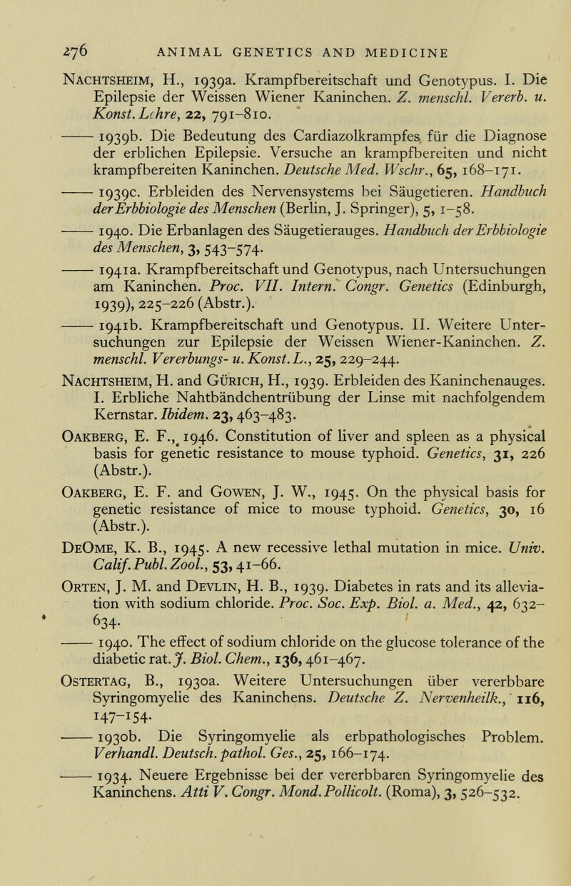 Nachtsheim, H., 1939a. Krampfbereitschaft und Genotypus. I. Die Epilepsie der Weissen Wiener Kaninchen. Z. menschl. Vererb, u. Konst. Lehre, 22, 791-810. 1939b. Die Bedeutung des Cardiazolkrampfes für die Diagnose der erblichen Epilepsie. Versuche an krampfbereiten und nicht krampfbereiten Kaninchen. Deutsche Med. Wschr., 65, 168-171. 1939c. Erbleiden des Nervensystems bei Säugetieren. Handbuch der Erbbiologie des Menschen (Berlin, J. Springer), 5, 1-58. 1940. Die Erbanlagen des Säugetierauges. Handbuch der Erbbiologie des Menschen, 3, 543-574. 1941a. Krampfbereitschaft und Genotypus, nach Untersuchungen am Kaninchen. Proc. VII. Intern. Congr. Genetics (Edinburgh, 1939), 225-226 (Abstr.). 1941b. Krampfbereitschaft und Genotypus. II. Weitere Unter suchungen zur Epilepsie der Weissen Wiener-Kaninchen. Z. menschl. Vererbungs- u. Konst.L., 25, 229-244. Nachtsheim, H. and Gürich, H., 1939. Erbleiden des Kaninchenauges. I. Erbliche Nahtbändchentrübung der Linse mit nachfolgendem Kernstar. Ibidem. 23, 463-483. Oakberg, E. F., # 1946. Constitution of liver and spleen as a physical basis for genetic resistance to mouse typhoid. Genetics , 31, 226 (Abstr.). Oakberg, E. F. and Gowen, J. W., 1945. On the physical basis for genetic resistance of mice to mouse typhoid. Genetics, 30, 16 (Abstr.). DeOme, K. B., 1945. A new recessive lethal mutation in mice. Univ. Calif .Pubi. Zool., 53, 41-66. Orten, J. M. and Devlin, H. B., 1939. Diabetes in rats and its allevia tion with sodium chloride. Proc. Soc. Exp. Biol. a. Med., 42, 632- 634- 1940. The effect of sodium chloride on the glucose tolerance of the diabetic rat. J. Biol. Chem., 136, 461-467. Ostertag, B., 1930a. Weitere Untersuchungen über vererbbare Syringomyelic des Kaninchens. Deutsche Z. Nervenheilk., 116, I 47 _I 54- • 1930b. Die Syringomyelic als erbpathologisches Problem. Verhandl. Deutsch, pathol. Ges., 25, 166-174. 1934- Neuere Ergebnisse bei der vererbbaren Syringomyelie des Kaninchens. Atti V. Congr. Mond. Pollicolt. (Roma), 3, 526-532.