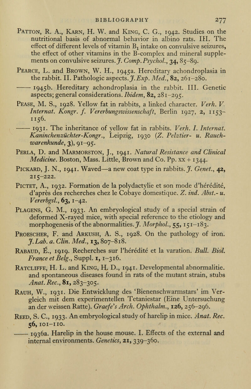 Patton, R. A., Karn, H. W. and King, C. G., 1942. Studies on the nutritional basis of abnormal behavior in albino rats. III. The effect of different levels of vitamin Bj intake on convulsive seizures, the effect of other vitamins in the B-complex and mineral supple ments on convulsive seizures.^. Comp.Psychol., 34, 85-89. Pearce, L. and Brown, W. H., 1945a. Hereditary achondroplasia in the rabbit. II. Pathologic aspects. J.Exp. Med., 82, 261-280. I 945b. Hereditary achondroplasia in the rabbit. III. Genetic aspects; general considerations. Ibidem, 82, 281-295. Pease, M. S., 1928. Yellow fat in rabbits, a linked character. Verh. V. Internat. Kongr. f. Vererbungswissenschaft, Berlin 1927, 2, 1153— 1156. 1931. The inheritance of yellow fat in rabbits. Verh. I. Internat. Kaninchenzüchter-Kongr., Leipzig, 1930 ( Z. Pelztier- u. Rauch- warenkunde, 3), 91-95. Perla, D. and Marmorston, J., 1941. Natural Resistance and Clinical Medicine. Boston, Mass. Little, Brown and Co. Pp. xx + 1344. Pickard, J. N., 1941. Waved—a new coat type in rabbits. J. Genet., 42, 215-222. Pictet, A., 1932. Formation de la polydactylie et son mode d'hérédité, d'après des recherches chez le Cobaye domestique. Z. ind. Abst.- u. Vererbgsl., 63,1 -42. Plagens, G. M., 1933. An embryological study of a special strain of deformed X-rayed mice, with special reference to the etiology and morphogenesis of the abnormalities. J. Morphol., 55, 151-183. Proescher, F. and Arkush, A. S., 1928. On the pathology of iron. J. Lab. a. Clin. Med., 13, 807-818. Rabaud, É., 19 19. Recherches sur l'hérédité et la varation. Bull. Biol. France et Belg., Suppl. 1, 1-316. Ratcliffe, H. L. and King, H. D., 1941. Developmental abnormalitie. and spontaneous diseases found in rats of the mutant strain, stubs Anat. Ree., 81, 283-305. Rauh, W., 1931. Die Entwicklung des 'Bienenschwarmstars' im Ver gleich mit dem experimentellen Tetaniestar (Eine Untersuchung an der weissen Ratte). Graefe's Arch. Ophthalm., 126, 256-296. Reed, S. C., 1933. An embryological study of harelip in mice. Anat. Ree. 56, ioi-iio. 1936a. Harelip in the house mouse. I. Effects of the external and internal environments. Genetics, 21, 339-360.