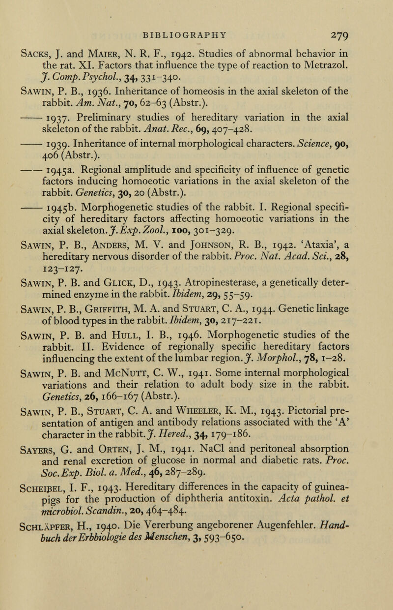 Sacks, J. and Maier, N. R. F., 1942. Studies of abnormal behavior in the rat. XI. Factors that influence the type of reaction to Metrazol. J. Comp. Psychol., 34, 331-340. Sawin, P. B., 1936. Inheritance of homeosis in the axial skeleton of the rabbit. Am. Nat., 70, 62-63 (Abstr.). 1937. Preliminary studies of hereditary variation in the axial skeleton of the rabbit. Anat. Ree., 69, 407-428. 1939- Inheritance of internal morphological characters. Science, 90, 406 (Abstr.). 1945a. Regional amplitude and specificity of influence of genetic factors inducing homoeotic variations in the axial skeleton of the rabbit. Genetics, 30, 20 (Abstr.). 1945b. Morphogenetic studies of the rabbit. I. Regional specifi city of hereditary factors affecting homoeotic variations in the axial skeleton .J.Exp.Zool., 100, 301-329. Sawin, P. B., Anders, M. V. and Johnson, R. B., 1942. 'Ataxia', a hereditary nervous disorder of the rabbit. Proc. Nat. Acad. Sci., 28, 123-127. Sawin, P. B. and Glick, D., 1943. Atropinesterase, a genetically deter mined enzyme in the rabbit. Ibidem, 29, 55-59. Sawin, P. B., Griffith, M. A. and Stuart, C. A., 1944. Genetic linkage of blood types in the rabbit. Ibidem, 30, 217-221. Sawin, P. B. and Hull, I. B., 1946. Morphogenetic studies of the rabbit. II. Evidence of regionally specific hereditary factors influencing the extent of the lumbar region. J. Morphol., 78, 1-28. Sawin, P. B. and McNutt, C. W., 1941. Some internal morphological variations and their relation to adult body size in the rabbit. Genetics, 26, 166-167 (Abstr.). Sawin, P. B., Stuart, C. A. and Wheeler, K. M., 1943. Pictorial pre sentation of antigen and antibody relations associated with the 'A' character in the rabbit. J. Hered., 34, 179-186. Sayers, G. and Orten, J, M., 1941. NaCl and peritoneal absorption and renal excretion of glucose in normal and diabetic rats. Proc. Soc.Exp. Biol. a. Med., 46, 287-289. Scheipel, I. F., 1943. Hereditary differences in the capacity of guinea- pigs for the production of diphtheria antitoxin. Acta pathol. et microbiol. Scandin., 20, 464-484. Schläpfer, H., 1940. Die Vererbung angeborener Augenfehler. Hand buch der Erbbiologie des Menschen, 3, 593-650.