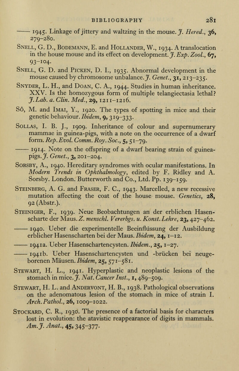 1 945. Linkage of jittery and waltzing in the mouse. J. Hered., 36, 279-280. Snell, G. D., Bodemann, E. and Hollander, W., 1934. A translocation in the house mouse and its effect on development. J. Exp. Zool., 67, 93-104. Snell, G. D. and Picken, D. I., 1935. Abnormal development in the mouse caused by chromosome unbalance. J. Genet., 31, 213-235. Snyder, L. H., and Doan, C. A., 1944. Studies in human inheritance. XXV. Is the homozygous form of multiple telangiectasia lethal? J.Lab. a. Clin. Med., 29, 1211-1216. Sô, M. and Imai, Y., 1920. The types of spotting in mice and their genetic behaviour. Ibidem , 9, 319-333. Sollas, I. B. J., 1909. Inheritance of colour and supernumerary mammae in guinea-pigs, with a note on the occurrence of a dwarf form. Rep. Evol. Comm. Roy. Soc., 5, 51-79. 1914- Note on the offspring of a dwarf bearing strain of guinea- pigs.^. Genet., 3, 201-204. Sorsby, A., 1940. Hereditary syndromes with ocular manifestations. In Modern Trends in Ophthalmology, edited by F. Ridley and A. Sorsby. London. Butterworth and Co., Ltd. Pp. 139-159. Steinberg, A. G. and Fraser, F. C., 1943. Marcelled, a new recessive mutation affecting the coat of the house mouse. Genetics, 28, 92 (Abstr.). Steiniger, F., 1939. Neue Beobachtungen an der erblichen Hasen scharte der Maus. Z. menschl. Vererbgs. u. Konst. Lehre, 23, 427-462. 1940. Ueber die experimentelle Beeinflússung der Ausbildung erblicher Hasenscharten bei der Maus. Ibidem, 24, 1-12. 1941a. Ueber Hasenschartencysten. Ibidem., 25,1-27. 1941b. Ueber Hasenschartencysten und -brücken bei neuge borenen Mäusen. Ibidem, 25, 571-581. Stewart, H. L., 1941. Hyperplastic and neoplastic lesions of the stomach in mice. J. Nat. Cancer Inst., 1,489-509. Stewart, H. L. and Andervont, H. B., 1938. Pathological observations on the adenomatous lesion of the stomach in mice of strain I. Arch.Pathol., 26, 1009-1022. Stockard, C. R., 1930. The presence of a factorial basis for characters lost in evolution: the atavistic reappearance of digits in mammals. Am.jf. Anat., 45, 345~377-