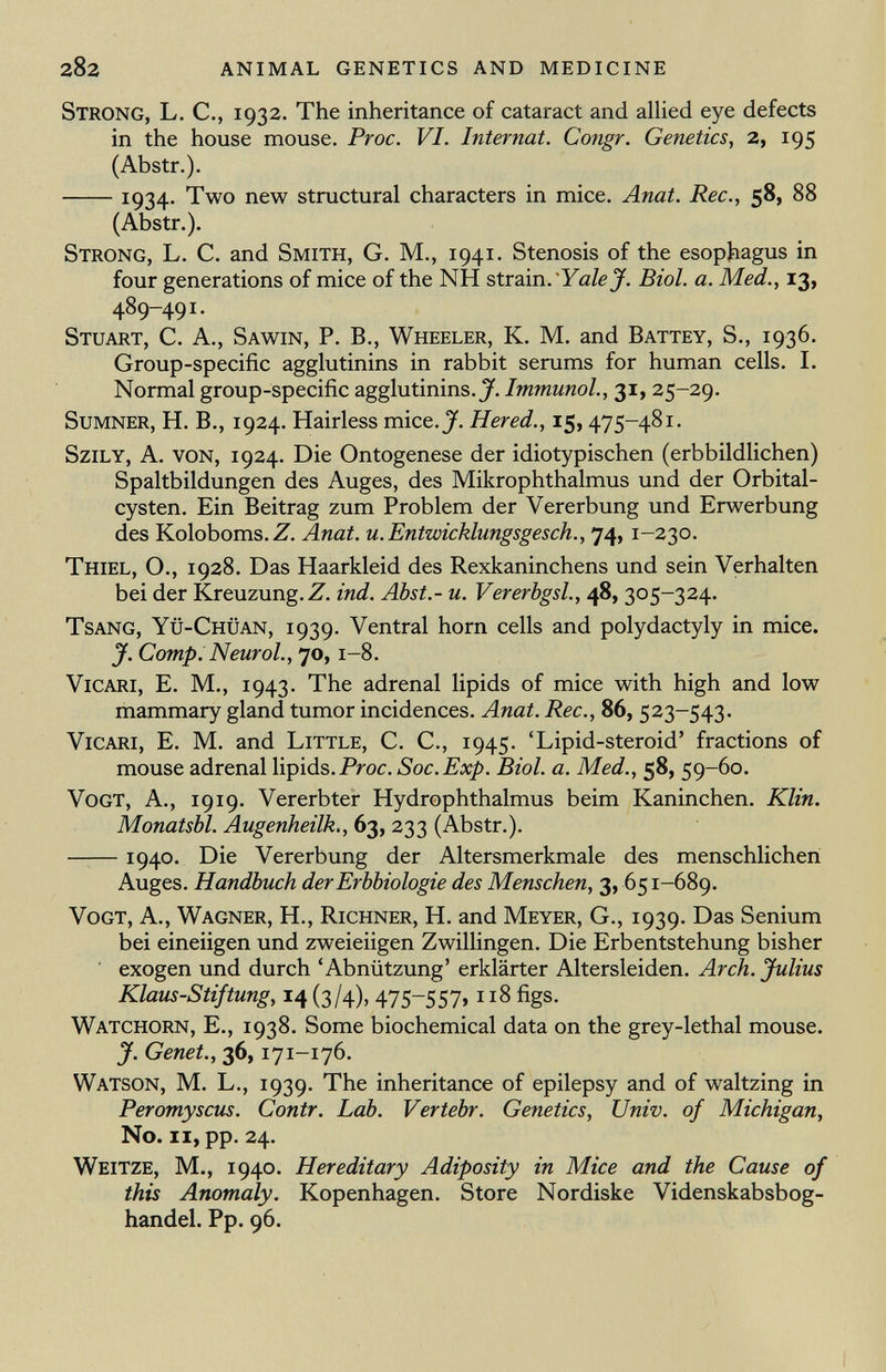 Strong, L. C., 1932. The inheritance of cataract and allied eye defects in the house mouse. Proc. VI. Internat. Congr. Genetics, 2, 195 (Abstr.). 10^4.. Two new structural characters in mice. Anat. Ree., 58, 88 (Abstr.). Strong, L. C. and Smith, G. M., 1941. Stenosis of the esophagus in four generations of mice of the NH strain. Yale J. Biol. a. Med., 13, 489-491. Stuart, C. A., Sawin, P. B., Wheeler, K. M. and Battey, S., 1936. Group-specific agglutinins in rabbit serums for human cells. I. Normal group-specific agglutinins. J. Immunol ., 31, 25-29. Sumner, H. B., 1924. Hairless mice.J. Hered., 15, 475-481. Szily, A. von, 1924. Die Ontogenese der idiotypischen (erbbildlichen) Spaltbildungen des Auges, des Mikrophthalmus und der Orbital- cysten. Ein Beitrag zum Problem der Vererbung und Erwerbung des Koloboms. Z. Anat. u. Entwicklungsgesch., 74, 1-230. Thiel, O., 1928. Das Haarkleid des Rexkaninchens und sein Verhalten bei der Kreuzung. Z. ind. Abst.- u. Vererbgsl., 48, 3 0 5-324- Tsang, Yü-Chüan, 1939. Ventral horn cells and Polydactyly in mice. J. Comp. Neurol ., 70, 1-8. Vicari, E. M., 1943. The adrenal lipids of mice with high and low mammary gland tumor incidences. Anat. Ree., 86, 523-543. Vicari, E. M. and Little, C. C., 1945. 'Lipid-steroid' fractions of mouse adrenal lipids. Proc. Soc. Exp. Biol. a. Med., 58, 59-60. Vogt, A., 1919. Vererbter Hydrophthalmus beim Kaninchen. Klin. Monatsbl. Augenheilk., 63, 233 (Abstr.). 1940. Die Vererbung der Altersmerkmale des menschlichen Auges. Handbuch der Erbbiologie des Menschen, 3, 651-689. Vogt, A., Wagner, H., Richner, H. and Meyer, G., 1939. Das Senium bei eineiigen und zweieiigen Zwillingen. Die Erbentstehung bisher exogen und durch 'Abnützung' erklärter Altersleiden. Arch. Julius Klaus-Stiftung, 14 (3/4), 475-557, 118 figs. Watchorn, E., 1938. Some biochemical data on the grey-lethal mouse. J. Genet., 36, 171-176. Watson, M. L., 1939. The inheritance of epilepsy and of waltzing in Peromyscus. Contr. Lab. Vertebr. Genetics, Univ. of Michigan, No. il, pp. 24. Weitze, M., 1940. Hereditary Adiposity in Mice and the Cause of this Anomaly. Kopenhagen. Store Nordiske Videnskabsbog- handel. Pp. 96.