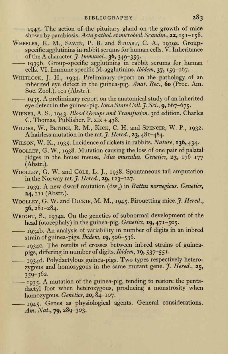 1945- The action of the pituitary gland on the growth of mice shown by parabiosis. Actapathol. et microbiol. Scanditi., 22, 151 -158. Wheeler, K. M., Sawin , P. B. and Stuart, C. A., 1939a. Group- specific agglutinins in rabbit serums for human cells. V. Inheritance of the A character. J. Immunol., 36, 349-359. 1939b. Group-specific agglutinins in rabbit serums for human cells. VI. Immune specific M-agglutinins. Ibidem , 37, 159-167. Whitlock , J. H., 1934. Preliminary report on the pathology of an inherited eye defect in the guinea-pig. Anat. Ree., 60 (Proc. Am. Soc. Zool.), 101 (Abstr.). 1935- A preliminary report on the anatomical study of an inherited eye defect in the guinea-pig. Iowa State Coll. J. Sci., 9, 667-675. Wiener , A. S., 1943. Blood Groups and Transfusion. 3rd edition. Charles C. Thomas, Publisher. P. xix + 438. Wilder, W., Bethke, R. M., Kick, C. H. and Spencer, W. P., 1932. A hairless mutation in the rat. J. Hered., 23, 481-484. Wilson, W. K., 1935. Incidence of rickets in rabbits. Nature, 136, 434. w00lley, G. w., 1938. Mutation causing the loss of one pair of palatal ridges in the house mouse, Mus musculus. Genetics, 23, 176-177 (Abstr.). w00lley, G. W. and Cole , L. J., 1938. Spontaneous tail amputation in the Norway rat. J. Hered., 29, 123-127. 1939. A new dwarf mutation (dw 2 ) in Rattus norvegicus. Genetics, 24, hi (Abstr.). w00lley, G. w. and Dickie, M. M., 1945. Pirouetting mice. J. Hered., 36, 281-284. Wright , S., 1934a. On the genetics of subnormal development of the head (otocephaly) in the guinea-pig. Genetics, 19, 47 I_ 5°5- 1934b. An analysis of variability in number of digits in an inbred strain of guinea-pigs. Ibidem, 19, 506-536. 1934c- The results of crosses between inbred strains of guinea- pigs, differing in number of digits. Ibidem, 19, 537-551- i934<i- Polydactylous guinea-pigs. Two types respectively hetero zygous and homozygous in the same mutant gene. J. Hered., 25, 359-3 62 - Ï935- A mutation of the guinea-pig, tending to restore the pen ta - dactyl foot when heterozygous, producing a monstrosity when homozygous. Genetics, 20, 84-107. 1945- Genes as physiological agents. General considerations. Am. Nat., 79, 289-303.