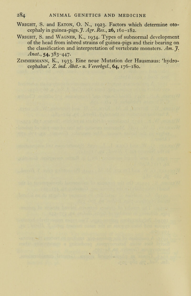 Wright, S. and Eaton, O. N., 1923. Factors which determine oto cephaly in guinea-pigs. J. Agr. Res., 26, 161-182. Wright, S. and Wagner, K., 1934. Types of subnormal development of the head from inbred strains of guinea-pigs and their bearing on the classification and interpretation of vertebrate monsters. Am. J. Anat., 54, 383-447. Zimmermann, K., 1933. Eine neue Mutation der Hausmaus: 'hydro cephalus'. Z. ind. Abst.- u. Vererbgsl., 64, 176-180.