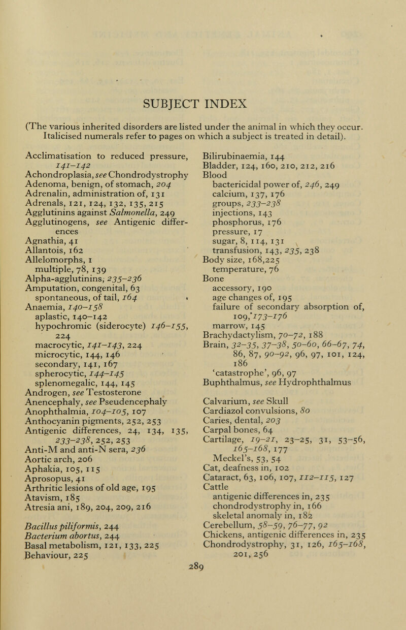 SUBJECT INDEX (The various inherited disorders are listed under the animal in which they occur. Italicised numerals refer to pages on which a subject is treated in detail). Acclimatisation to reduced pressure, 141-142 Achondroplasia, see Chondrodystrophy Adenoma, benign, of stomach, 204 Adrenalin, administration of, 131 Adrenals, 121, 124, 132, 135, 215 Agglutinins against Salmonella, 249 Agglutinogens, see Antigenic differ ences Agnathia, 41 Allantois, 162 Allelomorphs, 1 multiple, 78, 139 Alpha-agglutinins, 235-236 Amputation, congenital, 63 spontaneous, of tail, 164 . Anaemia, 140—158 aplastic, 140-142 hypochromic (siderocyte) 146-155, 224 macrocytic, 141-143, 224 microcytic, 144, 146 secondary, 141, 167 spherocytic, 144-145 Splenomegalie, 144, 145 Androgen, see Testosterone Anencephaly, see Pseudencephaly Anophthalmia, 104-105, 107 Anthocyanin pigments, 252, 253 Antigenic differences, 24, 134, 135, 233-238, 252, 253 Anti-M and anti-N sera, 236 Aortic arch, 206 Aphakia, 105, 115 Aprosopus, 41 Arthritic lesions of old age, 195 Atavism, 185 Atresia ani, 189, 204, 209, 216 Bacillus piliformis, 244 Bacterium abortus, 244 Basal metabolism, 121, 133, 225 Behaviour, 225 Bilirubinaemia, 144 Bladder, 124, 160, 210, 212, 216 Blood bactericidal power of, 246, 249 calcium, 137, 176 groups, 233-238 injections, 143 phosphorus, 176 pressure, 17 sugar, 8, 114, 131 v transfusion, 143, 235, 238 Body size, 168,225 temperature, 76 Bone accessory, 190 age changes of, 195 failure of secondary absorption of, 109 ;173-176 marrow, 145 Brachydactylism, 70-72, 188 Brain, 32-35, 37~38, 50-60, 66-67, 74, 86, 87, 90-92, 96, 97, 101, 124, 186 'catastrophe', 96, 97 Buphthalmus, see Hydrophthalmus Calvarium, see Skull Cardiazol convulsions, 80 Caries, dental, 203 Carpal bones, 64 Cartilage, 19-21, 23-25, 31, 53-56, 165-168, 177 Meckel's, 53, 54 Cat, deafness in, 102 Cataract, 63, 106, 107, 112-115, 127 Cattle antigenic differences in, 235 chondrodystrophy in, 166 skeletal anomaly in, 182 Cerebellum, 58-59, 76-77, 92 Chickens, antigenic differences in, 235 Chondrodystrophy, 31, 126, 165-168, 201,256