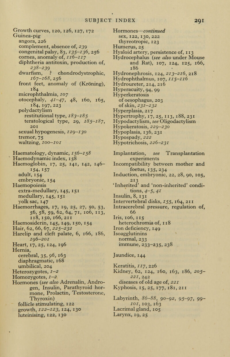 Growth curves, 120, 126, 127, 172 Guinea-pig angora, 226 complement, absence of, 239 congenital palsy, 83, 135-136, 256 cornea, anomaly of, 116-117 diphtheria antitoxin, production of, 238-239 dwarfism, ? chondrodystrophic, 167-168, 256 front feet, anomaly of (Kröning), 184 microphthalmia, 107 otocephaly, 41-47, 48, 160, 165, 184,197,223 polydactylism restitutional type, 183-185 teratological type, 29, 185-187, 201 sexual hypogenesis, 129-130 tremor, 75 waltzing, 100—101 Haematology, dynamic, 156-158 Haemodynamic index, 158 Haemoglobin, 17, 25, 141, 142, 146- I S4>157 adult, 154 embryonic, 154 Haemopoiesis extra-medullary, 145, 151 medullary, 145, 151 yolk sac, 147 Haemorrhages, 17, 19, 25, 27, 50, 53, 56, 58, 59, 62, 64, 71, 106, 113, 118, 150, 166, 211 Haemosiderin, 145, 149, 150, 154 Hair, 62, 66, 67, 225-232 Harelip and cleft palate, 6, 166, 186, 196-201 Heart, 17, 25, 124, 196 Hernia, cerebral, 35, 96, 163 diaphragmatic, 168 umbilical, 204 Heterozygotes, 1-2 Homozygotes, 1-2 Hormones ( see also Adrenalin, Andro gen, Insulin, Parathyroid hor mone, Prolactin, Testosterone, Thyroxin) follicle stimulating, 122 growth, 122-123, 124, 130 luteinising, 122, 130 Hormones— continued sex, 122, 130, 222 thyreotropic, 123 Humerus, 25 Hyaloid artery, persistence of, 113 Hydrocephalus ( see also under Mouse and Rat), 107, 124, 125, 166, 186 Hydronephrosis, 124, 213-216, 218 Hydrophthalmus, 107, 115-116 Hydroureter, 214, 216 Hyperacuity, 94, 99 Hyperkeratosis of oesophagus, 203 of skin, 231-232 Hyperplasia, 217 Hypertrophy, 17, 25, 113, 188, 231 Hypodactylism, see Oligodactylism Hypokeratosis, 229-230 Hypoplasia, 136, 231 Hypospady, 222 Hypotrichosis, 226-231 Implantation, see Transplantation experiments Incompatibility between mother and foetus, 135, 234 Induction, embryonic, 22, 28, 90, 105, 213 'Inherited' and 'non-inherited' condi tions, 4-5, 41 Insulin, 8, 131 Intervertebral disks, 155, 164, 211 Intracerebral pressure, regulation of, 66 Iris, 106, 115 heterochromia of, 118 Iron deficiency, 149 Isoagglutinins normal, 233 immune, 233-235, 238 Jaundice, 144 Keratitis, 117, 226 Kidney, 62, 124, 160, 163, 186, 205- 221, 242 diseases of old age of, 221 Kyphosis, 15, 25, 177, 181, 211 Labyrinth, 86-88, 90-92, 95-97, 99- 101, 103,163 Lacrimal gland, 105 Larynx, 19, 25