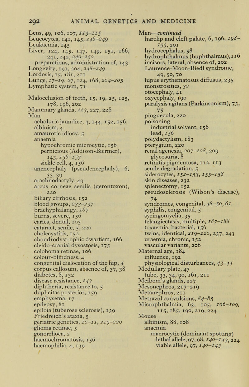 Lens, 49, 106, 107, 113-115 Leucocytes, 141, 145, 246-249 Leukaemia, 145 Liver, 124, 145, 147, 149, 151, 166, 241,,242, 249-250 preparations, administration of, 143 Longevity, 191, 204, 248-249 Lordosis, 15, 181, 211 Lungs, 17-19, 27, 124, 168, 204-205 Lymphatic system, 71 Malocclusion of teeth, 15, 19, 25, 125, 178,196, 202 Mammary glands, 223 , 227, 228 Man acholuric jaundice, 4, 144, 152, 156 albinism, 4 amaurotic idiocy, 5 anaemia hypochromic microcytic, 156 pernicious (Addison-Biermer), 143, 156-157 sickle cell, 4, 156 anencephaly (pseudencephaly), 6, 33, 39 arachnodactyly, 49 arcus corneae senilis (gerontoxon), 220 biliary cirrhosis, 152 blood groups, 233-237 brachyphalangy, 187 burns, severe, 156 caries, dental, 203 cataract, senile, 5, 220 cholecystitis, 152 chondrodystrophy dwarfism, 166 cleido-cranial dysostosis, 175 coloboma retinae, 106 colour-blindness, 4 congenital dislocation of the hip, 4 corpus callosum, absence of, 37, 38 diabetes, 8, 132 disease resistance, 243 diphtheria, resistance to, 5 duplicitas posterior, 159 emphysema, 17 epilepsy, 81 epiloia (tuberose sclerosis), 139 Friedreich's ataxia, 5 geriatric genetics, 10-11, 219-220 glioma retinae, 5 gonorrhoea, 2 haemochromatosis, 156 haemophilia, 4, 139 Man— continued harelip and cleft palate, 6, 196, 198- 199, 201 hydrocephalus, 58 hydrophthalmus (buphthalmus),i 16 incisors, lateral, absence of, 202 Laurence-Moon-Biedl syndrome, 49, 50, 70 lupus erythematosus diffusus, 235 monstrosities, 32 otocephaly, 41 oxycephaly, 190 paralysis agitans (Parkinsonism), 73, 75 Pinguecula, 220 poisoning industrial solvent, 156 lead, 156 polydactylism, 183 pterygium, 220 renal agenesia, 207-208, 209 glycosuria, 8 retinitis pigmentosa, 112, 113 senile degradation, 5 siderocytes, 152-153,155-158 skin diseases, 232 splenectomy, 152 pseudosclerosis (Wilson's disease), 74 syndromes, congenital, 48-50, 61 syphilis, congenital, 5 syringomyelia, 35 telangiectasis, multiple, 187—188 toxaemia, bacterial, 156 twins, identical, 219-220, 237, 243 uraemia, chronic, 152 vascular variants, 206 Maternal age, 184 influence, 192 physiological disturbances, 43-44 Medullary plate, 47 tube, 33, 34, 90, 161, 211 Meibom's glands, 227 Mesonephros, 217-219 Metanephros, 211 Metrazol convulsions, 84—85 Microphthalmia, 63, 105, 106—109, IIS,185,190,219,224 Mouse albinism, 88, 108 anaemia macrocytic (dominant spotting) lethal allele, 97, 98, 140-143 1 224 viable allele, 97, 140-143