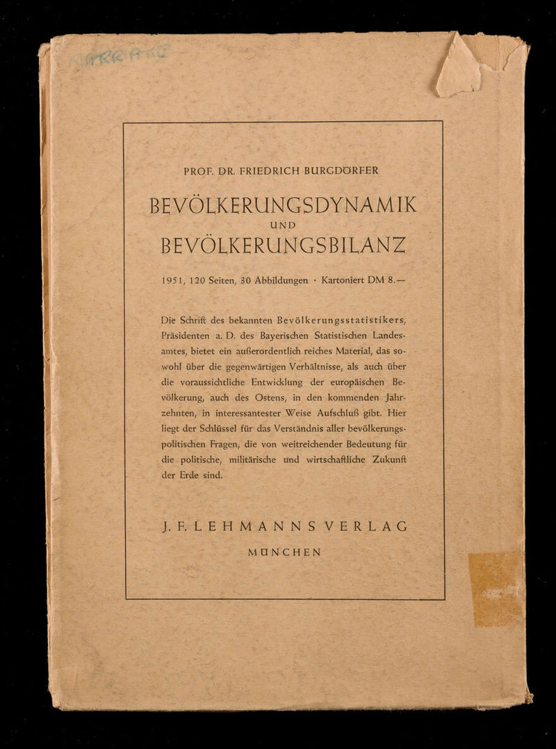 PROF. DR. FRIEDRICH BURGDÖRFER BEVÖLKERUNGSDYNAMIK UND BEVÖLKERUNGSBILANZ 1951, 120 Seiten, 30 Abbildungen • Kartoniert DM 8.— Die Schrift des bekannten Bevölkerungsstatistikers, Präsidenten a. D. des Bayerischen Statistischen Landes¬ amtes, bietet ein außerordentlich reiches Material, das so¬ wohl über die gegenwärtigen Verhältnisse, als auch über die voraussichtliche Entwicklung der europäischen Be¬ völkerung, auch des Ostens, in den kommenden Jahr¬ zehnten, in interessantester Weise Aufschluß gibt. Hier liegt der Schlüssel für das Verständnis aller bevölkerungs¬ politischen Fragen, die von weitreichender Bedeutung für die politische, militärische und wirtschaftliche Zukunft der Erde sind. J. F. LEHMANNS VERLAG MÜNCHEN