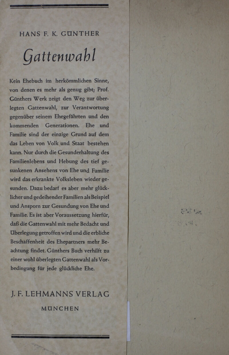 HANS F. К. GÜNTHER attenwahl Kein Ehebuch im herkömmlichen Sinne, von denen es mehr als genug gibt; Prof. Günthers Werk zeigt den Weg zur über¬ legten Gatten wähl, zur Verantwortung gegenüber seinem Ehegefährten und den kommenden Generationen. Ehe und Familie sind der einzige Grund auf dem das Leben von Volk und Staat bestehen kann. Nur durch die Gesunderhaltung des Familienlebens und Hebung des tief ge¬ sunkenen Ansehens von Ehe und Familie wird das erkrankte Volksleben wieder ge¬ sunden. Dazu bedarf es aber mehr glück¬ licher und gedeihender Familien als Beispiel und Ansporn zur Gesundung von Ehe und Familie. Es ist aber Voraussetzung hierfür, daß die Gattenwahl mit mehr Bedacht und Überlegung getroffen wird und die erbliche Beschaffenheit des Ehepartners mehr Be¬ achtung findet. Günthers Buch verhilft zu einer wohl überlegten Gattenwahl als Vor¬ bedingung für jede glückliche Ehe. У J. F. LEHMANNS VERLAG MÜNCHEN