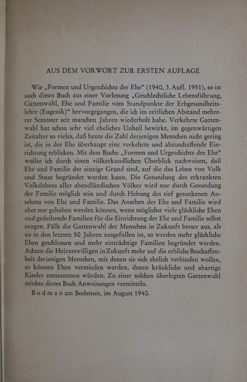 AUS DEM VORWORT ZUR ERSTEN AUFLAGE Wie „Formen und Urgeschichte der Ehe (1940, 3. Aufl. 1951), so ist auch dieses Buch aus einer Vorlesung „Geschlechtliche Lebensführung, Gattenwahl, Ehe und Familie vom Standpunkte der Erbgesundheits- lehre (Eugenik) hervorgegangen, die ich im zeitlichen Abstand mehre¬ rer Semester seit manchen Jahren wiederholt habe. Verkehrte Gatten¬ wahl hat schon sehr viel eheliches Unheil bewirkt, im gegenwärtigen Zeitalter so vieles, daß heute die Zahl derjenigen Menschen nicht gering ist, die in der Ehe überhaupt eine verkehrte und abzuschaffende Ein¬ richtung erblicken. Mit dem Buche „Formen und Urgeschichte der Ehe wollte ich durch einen völkerkundlichen Uberblick nachweisen, daß Ehe und Familie der einzige Grund sind, auf die das Leben von Volk und Staat begründet werden kann. Die Gesundung des erkrankten Volkslebens aller abendländischen Völker wird nur durch Gesundung der Familie möglich sein und durch Hebung des tief gesunkenen An¬ sehens von Ehe und Familie. Das Ansehen der Ehe und Familie wird aber nur gehoben werden können, wenn möglichst viele glückliche Ehen und gedeihende Familien für die Einrichtung der Ehe und Familie selbst zeugen. Fällt die Gattenwahl der Menschen in Zukunft besser aus, als sie in den letzten 50 Jahren ausgefallen ist, so werden mehr glückliche Ehen geschlossen und mehr einträchtige Familien begründet werden. Achten die Heiratswilligen in Zukunft mehr auf die erbliche Beschaffen¬ heit derjenigen Menschen, mit denen sie sich ehelich verbinden wollen, so können Ehen vermieden werden, denen kränkliche und abartige Kinder entstammen würden. Zu einer solchen überlegten Gattenwahl möchte dieses Buch Anweisungen vermitteln. Bodman am Bodensee, im August 1940.