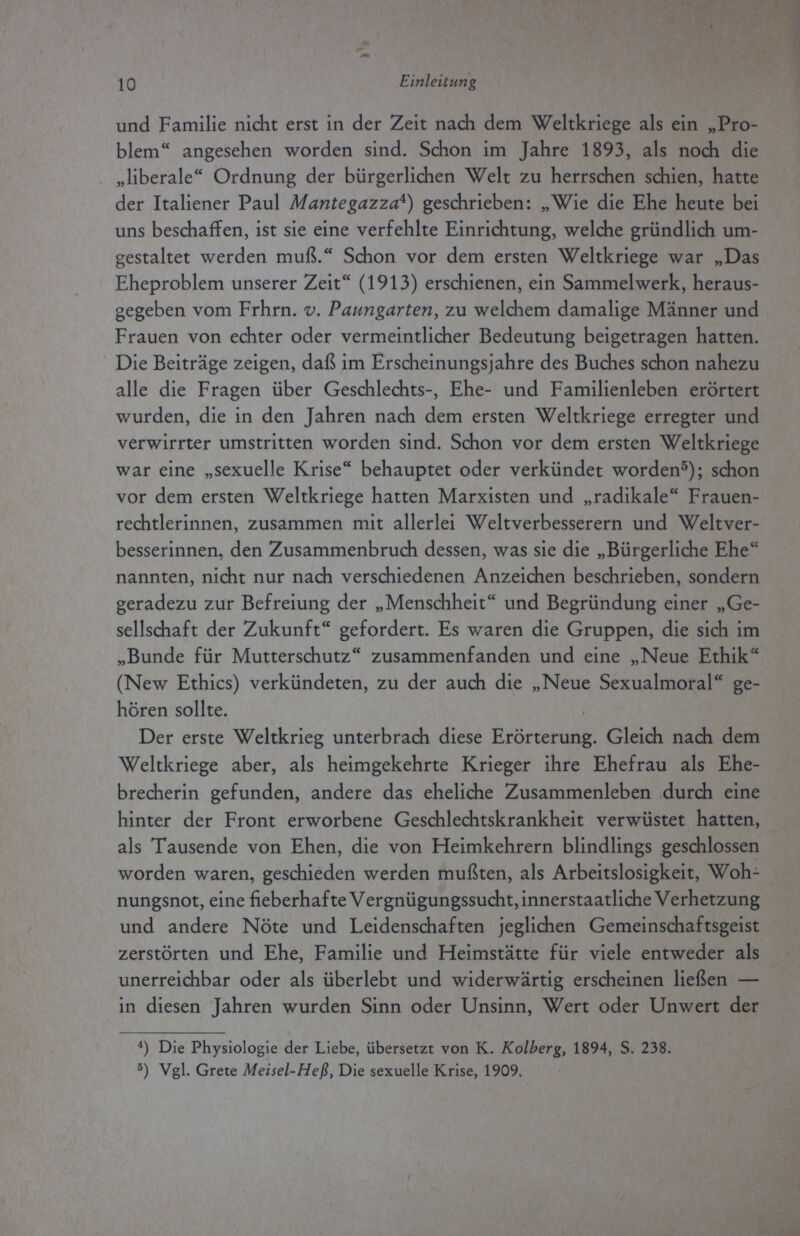 10 Einleitung und Familie nicht erst in der Zeit nach dem Weltkriege als ein „Pro¬ blem angesehen worden sind. Schon im Jahre 1893, als noch die „liberale Ordnung der bürgerlichen Welt zu herrschen schien, hatte der Italiener Paul M ante gazza*) geschrieben: „Wie die Ehe heute bei uns beschaffen, ist sie eine verfehlte Einrichtung, welche gründlich um¬ gestaltet werden muß. Schon vor dem ersten Weltkriege war „Das Eheproblem unserer Zeit (1913) erschienen, ein Sammelwerk, heraus¬ gegeben vom Frhrn. v. Panngarten, zu welchem damalige Männer und Frauen von echter oder vermeintlicher Bedeutung beigetragen hatten. Die Beiträge zeigen, daß im Erscheinungsjahre des Buches schon nahezu alle die Fragen über Geschlechts-, Ehe- und Familienleben erörtert wurden, die in den Jahren nach dem ersten Weltkriege erregter und verwirrter umstritten worden sind. Schon vor dem ersten Weltkriege war eine „sexuelle Krise behauptet oder verkündet worden5); schon vor dem ersten Weltkriege hatten Marxisten und „radikale Frauen¬ rechtlerinnen, zusammen mit allerlei Weltverbesserern und Weltver¬ besserinnen, den Zusammenbruch dessen, was sie die „Bürgerliche Ehe nannten, nicht nur nach verschiedenen Anzeichen beschrieben, sondern geradezu zur Befreiung der „Menschheit und Begründung einer „Ge¬ sellschaft der Zukunft gefordert. Es waren die Gruppen, die sich im „Bunde für Mutterschutz zusammenfanden und eine „Neue Ethik (New Ethics) verkündeten, zu der auch die „Neue Sexualmoral ge¬ hören sollte. Der erste Weltkrieg unterbrach diese Erörterung. Gleich nach dem Weltkriege aber, als heimgekehrte Krieger ihre Ehefrau als Ehe¬ brecherin gefunden, andere das eheliche Zusammenleben durch eine hinter der Front erworbene Geschlechtskrankheit verwüstet hatten, als Tausende von Ehen, die von Heimkehrern blindlings geschlossen worden waren, geschieden werden mußten, als Arbeitslosigkeit, Woh¬ nungsnot, eine fieberhafte Vergnügungssucht, innerstaatliche Verhetzung und andere Nöte und Leidenschaften jeglichen Gemeinschaftsgeist zerstörten und Ehe, Familie und Heimstätte für viele entweder als unerreichbar oder als überlebt und widerwärtig erscheinen ließen — in diesen Jahren wurden Sinn oder Unsinn, Wert oder Unwert der 4) Die Physiologie der Liebe, übersetzt von K. Kolberg, 1894, S. 238. 5) Vgl. Grete Meisel-Heß, Die sexuelle Krise, 1909.