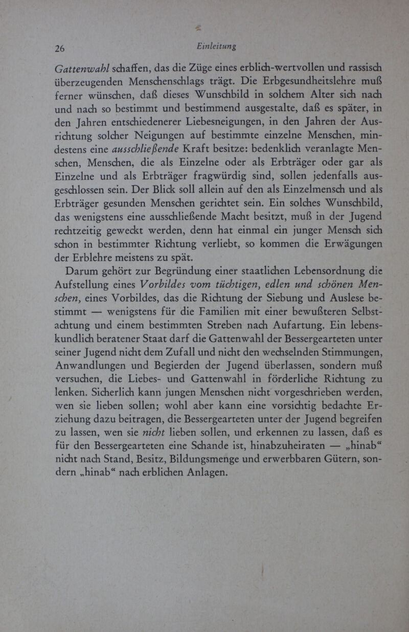 26 Einleitung Gattenwahl schaffen, das die Züge eines erblich-wertvollen und rassisch überzeugenden Menschenschlags trägt. Die Erbgesundheitslehre muß ferner wünschen, daß dieses Wunschbild in solchem Alter sich nach und nach so bestimmt und bestimmend ausgestalte, daß es später, in den Jahren entschiedenerer Liebesneigungen, in den Jahren der Aus¬ richtung solcher Neigungen auf bestimmte einzelne Menschen, min¬ destens eine ausschließende Kraft besitze: bedenklich veranlagte Men¬ schen, Menschen, die als Einzelne oder als Erbträger oder gar als Einzelne und als Erbträger fragwürdig sind, sollen jedenfalls aus¬ geschlossen sein. Der Blick soll allein auf den als Einzelmensch und als Erbträger gesunden Menschen gerichtet sein. Ein solches Wunschbild, das wenigstens eine ausschließende Macht besitzt, muß in der Jugend rechtzeitig geweckt werden, denn hat einmal ein junger Mensch sich schon in bestimmter Richtung verliebt, so kommen die Erwägungen der Erblehre meistens zu spät. Darum gehört zur Begründung einer staatlichen Lebensordnung die Aufstellung eines Vorbildes vom tüchtigen, edlen und schönen Men¬ schen, eines Vorbildes, das die Richtung der Siebung und Auslese be¬ stimmt — wenigstens für die Familien mit einer bewußteren Selbst¬ achtung und einem bestimmten Streben nach Aufartung. Ein lebens- kundlich beratener Staat darf die Gattenwahl der Bessergearteten unter seiner Jugend nicht dem Zufall und nicht den wechselnden Stimmungen, Anwandlungen und Begierden der Jugend überlassen, sondern muß versuchen, die Liebes- und Gattenwahl in förderliche Richtung zu lenken. Sicherlich kann jungen Menschen nicht vorgeschrieben werden, wen sie lieben sollen; wohl aber kann eine vorsichtig bedachte Er¬ ziehung dazu beitragen, die Bessergearteten unter der Jugend begreifen zu lassen, wen sie nicht lieben sollen, und erkennen zu lassen, daß es für den Bessergearteten eine Schande ist, hinabzuheiraten — „hinab nicht nach Stand, Besitz, Bildungsmenge und erwerbbaren Gütern, son¬ dern „hinab nach erblichen Anlagen.
