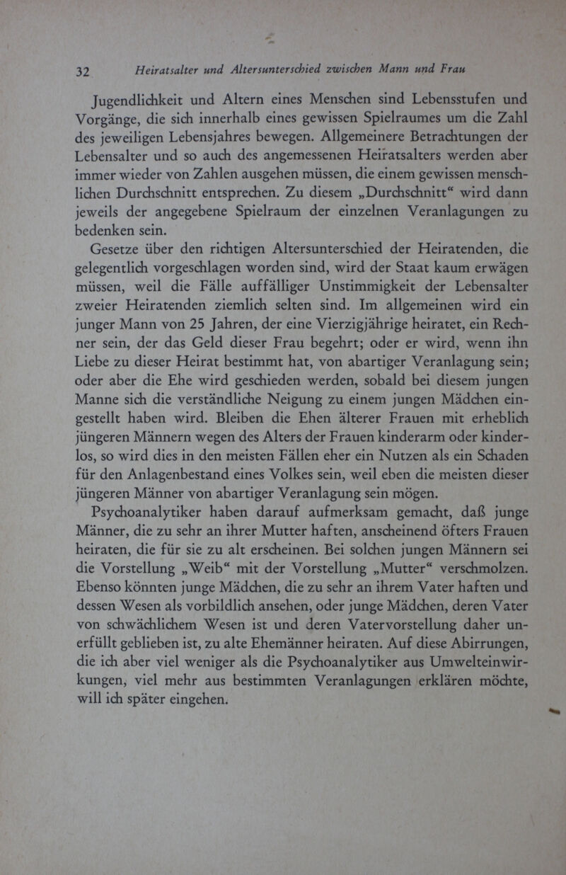 32 Heiratsalter und Altersunterschied zwischen Mann und Frau Jugendlichkeit und Altern eines Menschen sind Lebensstufen und Vorgänge, die sich innerhalb eines gewissen Spielraumes um die Zahl des jeweiligen Lebensjahres bewegen. Allgemeinere Betrachtungen der Lebensalter und so auch des angemessenen Heiratsalters werden aber immer wieder von Zahlen ausgehen müssen, die einem gewissen mensch¬ lichen Durchschnitt entsprechen. Zu diesem „Durchschnitt wird dann jeweils der angegebene Spielraum der einzelnen Veranlagungen zu bedenken sein. Gesetze über den richtigen Altersunterschied der Heiratenden, die gelegentlich vorgeschlagen worden sind, wird der Staat kaum erwägen müssen, weil die Fälle auffälliger Unstimmigkeit der Lebensalter zweier Heiratenden ziemlich selten sind. Im allgemeinen wird ein junger Mann von 25 Jahren, der eine Vierzigjährige heiratet, ein Rech¬ ner sein, der das Geld dieser Frau begehrt; oder er wird, wenn ihn Liebe zu dieser Heirat bestimmt hat, von abartiger Veranlagung sein; oder aber die Ehe wird geschieden werden, sobald bei diesem jungen Manne sich die verständliche Neigung zu einem jungen Mädchen ein¬ gestellt haben wird. Bleiben die Ehen älterer Frauen mit erheblich jüngeren Männern wegen des Alters der Frauen kinderarm oder kinder¬ los, so wird dies in den meisten Fällen eher ein Nutzen als ein Schaden für den Anlagenbestand eines Volkes sein, weil eben die meisten dieser jüngeren Männer von abartiger Veranlagung sein mögen. Psychoanalytiker haben darauf aufmerksam gemacht, daß junge Männer, die zu sehr an ihrer Mutter haften, anscheinend öfters Frauen heiraten, die für sie zu alt erscheinen. Bei solchen jungen Männern sei die Vorstellung „Weib mit der Vorstellung „Mutter verschmolzen. Ebenso könnten junge Mädchen, die zu sehr an ihrem Vater haften und dessen Wesen als vorbildlich ansehen, oder junge Mädchen, deren Vater von schwächlichem Wesen ist und deren Vater Vorstellung daher un¬ erfüllt geblieben ist, zu alte Ehemänner heiraten. Auf diese Abirrungen, die ich aber viel weniger als die Psychoanalytiker aus Umwelteinwir¬ kungen, viel mehr aus bestimmten Veranlagungen erklären möchte, will ich später eingehen.