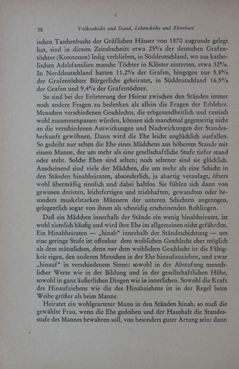 3 g Volksschicht und Stand, Lebenshöhe und Ehenburt ischen Taschenbuchs der Gräflichen Häuser von 1870 zugrunde gelegt hat, sind in diesem Zeitabschnitt etwa 25°/o der deutschen Grafen¬ töchter (Komtessen) ledig verblieben, in Süddeutschland, wo aus katho¬ lischen Adelsfamilien manche Töchter in Klöster eintreten, etwa 32°/o. In Norddeutschland hatten ll,2°/o der Grafen, hingegen nur 5,8% der Grafentöchter Bürgerliche geheiratet, in Süddeutschland 16,5% der Grafen und 9,4% der Grafentöchter. So sind bei der Erörterung der Heirat zwischen den Ständen immer noch andere Fragen zu bedenken als allein die Fragen der Erblehre. Menschen verschiedenen Geschlechts, die erbgesundheitlich und rassisch wohl zusammenpassen würden, können sich manchmal gegenseitig nicht an die verschiedenen Auswirkungen und Nachwirkungen der Standes¬ herkunft gewöhnen. Dann wird die Ehe leicht unglücklich ausfallen. So gedeiht nur selten die Ehe eines Mädchens aus höherem Stande mit einem Manne, der um mehr als eine gesellschaftliche Stufe tiefer stand oder steht. Solche Ehen sind selten; noch seltener sind sie glücklich. Anscheinend sind viele der Mädchen, die um mehr als eine Schicht in den Ständen hinabheiraten, absonderlich, ja abartig veranlagt, öfters wohl übermäßig sinnlich und dabei haltlos. Sie fühlen sich dann von gewissen dreisten, leichtfertigen und triebhaften, gewandten oder be¬ sonders muskelstarken Männern der unteren Schichten angezogen, gelegentlich sogar von ihnen als schneidig erscheinenden Rohlingen. Daß ein Mädchen innerhalb der Stände ein wenig hinabheiratet, ist wohl ziemlich häufig und wird ihre Ehe im allgemeinen nicht gefährden. Ein Hinabheiraten — „hinab innerhalb der Ständeschichtung — um eine geringe Stufe ist offenbar dem weiblichen Geschlecht eher möglich als dem männlichen, denn nur dem weiblichen Geschlecht ist die Fähig¬ keit eigen, den anderen Menschen in der Ehe hinaufzuziehen, und zwar „hinauf in verschiedenem Sinne: sowohl in der Abstufung mensch¬ licher Werte wie in der Bildung und in der gesellschaftlichen Höhe, sowohl in ganz äußerlichen Dingen wie in innerlichen. Sowohl die Kraft des Hinaufziehens wie die des Hinabziehens ist in der Regel beim Weibe größer als beim Manne. Heiratet ein wohlgearteter Mann in den Ständen hinab, so muß die gewählte Frau, wenn die Ehe gedeihen und der Haushalt die Standes¬ stufe des Mannes bewahren soll, von besonders guter Artung sein: dann