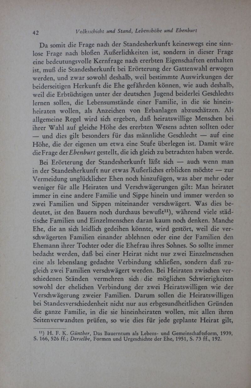 42 Volksschicht und Stand, Lebenshöhe und Ebenburt Da somit die Frage nach der Standesherkunft keineswegs eine sinn¬ lose Frage nach bloßen Äußerlichkeiten ist, sondern in dieser Frage eine bedeutungsvolle Kernfrage nach ererbten Eigenschaften enthalten ist, muß die Standesherkunft bei Erörterung der Gattenwahl erwogen werden, und zwar sowohl deshalb, weil bestimmte Auswirkungen der beiderseitigen Herkunft die Ehe gefährden können, wie auch deshalb, weil die Erbtüchtigen unter der deutschen Jugend beiderlei Geschlechts lernen sollen, die Lebensumstände einer Familie, in die sie hinein¬ heiraten wollen, als Anzeichen von Erbanlagen abzuschätzen. Als allgemeine Regel wird sich ergeben, daß heiratswillige Menschen bei ihrer Wahl auf gleiche Höhe des ererbten Wesens achten sollten oder — und dies gilt besonders für das männliche Geschlecht — auf eine Höhe, die der eigenen um etwa eine Stufe überlegen ist. Damit wäre die Frage der Ebenburt gestellt, die ich gleich zu betrachten haben werde. Bei Erörterung der Standesherkunft läßt sich — auch wenn man in der Standesherkunft nur etwas Äußerliches erblicken möchte — zur Vermeidung unglücklicher Ehen noch hinzufügen, was aber mehr oder weniger für alle Heiraten und Verschwägerungen gilt: Man heiratet immer in eine andere Familie und Sippe hinein und immer werden so zwei Familien und Sippen miteinander verschwägert. Was dies be¬ deutet, ist den Bauern noch durchaus bewußt11), während viele städ¬ tische Familien und Einzelmenschen daran kaum noch denken. Manche Ehe, die an sich leidlich gedeihen könnte, wird gestört, weil die ver¬ schwägerten Familien einander ablehnen oder eine der Familien den Ehemann ihrer Tochter oder die Ehefrau ihres Sohnes. So sollte immer bedacht werden, daß bei einer Heirat nicht nur zwei Einzelmenschen eine als lebenslang gedachte Verbindung schließen, sondern daß zu¬ gleich zwei Familien verschwägert werden. Bei Heiraten zwischen ver¬ schiedenen Ständen vermehren sich die möglichen Schwierigkeiten sowohl der ehelichen Verbindung der zwei Heiratswilligen wie der Verschwägerung zweier Familien. Darum sollen die Heiratswilligen bei Standesverschiedenheit nicht nur aus erbgesundheitlichen Gründen die ganze Familie, in die sie hineinheiraten wollen, mit allen ihren Seitenverwandten prüfen, so wie dies für jede geplante Heirat gilt, n) H. F. K. Günther, Das Bauerntum als Lebens- und Gemeinschaftsform, 1939, S. 166, 526 ff.; Derselbe, Formen und Urgeschichte der Ehe, 1951, S. 73 ff., 192.