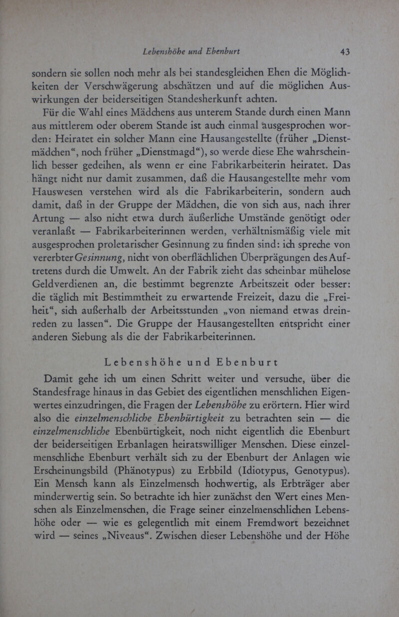 Lebenshöhe und Ebenburt 43 sondern sie sollen noch mehr als bei standesgleichen Ehen die Möglich¬ keiten der Verschwägerung abschätzen und auf die möglichen Aus¬ wirkungen der beiderseitigen Standesherkunft achten. Für die Wahl eines Mädchens aus unterem Stande durch einen Mann aus mittlerem oder oberem Stande ist audi einmal ausgesprochen wor¬ den: Heiratet ein solcher Mann eine Hausangestellte (früher „Dienst¬ mädchen, noch früher „Dienstmagd), so werde diese Ehe wahrschein¬ lich besser gedeihen, als wenn er eine Fabrikarbeiterin heiratet. Das hängt nicht nur damit zusammen, daß die Hausangestellte mehr vom Hauswesen verstehen wird als die Fabrikarbeiterin, sondern auch damit, daß in der Gruppe der Mädchen, die von sich aus, nach ihrer Artung — also nicht etwa durch äußerliche Umstände genötigt oder veranlaßt — Fabrikarbeiterinnen werden, verhältnismäßig viele mit ausgesprochen proletarischer Gesinnung zu finden sind: idi spreche von vererbter Gesinnung, nicht von oberflächlichen Überprägungen des Auf¬ tretens durch die Umwelt. An der Fabrik zieht das scheinbar mühelose Geld verdienen an, die bestimmt begrenzte Arbeitszeit oder besser: die täglich mit Bestimmtheit zu erwartende Freizeit, dazu die „Frei¬ heit, sich außerhalb der Arbeitsstunden „von niemand etwas drein¬ reden zu lassen. Die Gruppe der Hausangestellten entspricht einer anderen Siebung als die der Fabrikarbeiterinnen. Lebenshöhe und Ebenburt Damit gehe ich um einen Schritt weiter und versuche, über die Standesfrage hinaus in das Gebiet des eigentlichen menschlichen Eigen¬ wertes einzudringen, die Fragen der Lebenshöhe zu erörtern. Hier wird also die einzelmenschliche Ebenbürtigkeit zu betrachten sein — die einzelmenschliche Ebenbürtigkeit, noch nicht eigentlich die Ebenburt der beiderseitigen Erbanlagen heiratswilliger Menschen. Diese einzel¬ menschliche Ebenburt verhält sich zu der Ebenburt der Anlagen wie Erscheinungsbild (Phänotypus) zu Erbbild (Idiotypus, Genotypus). Ein Mensch kann als Einzelmensch hochwertig, als Erbträger aber minderwertig sein. So betrachte ich hier zunächst den Wert eines Men¬ schen als Einzelmenschen, die Frage seiner einzelrnenschlichen Lebens¬ höhe oder — wie es gelegentlich mit einem Fremdwort bezeichnet wird — seines „Niveaus. Zwischen dieser Lebenshöhe und der Höhe