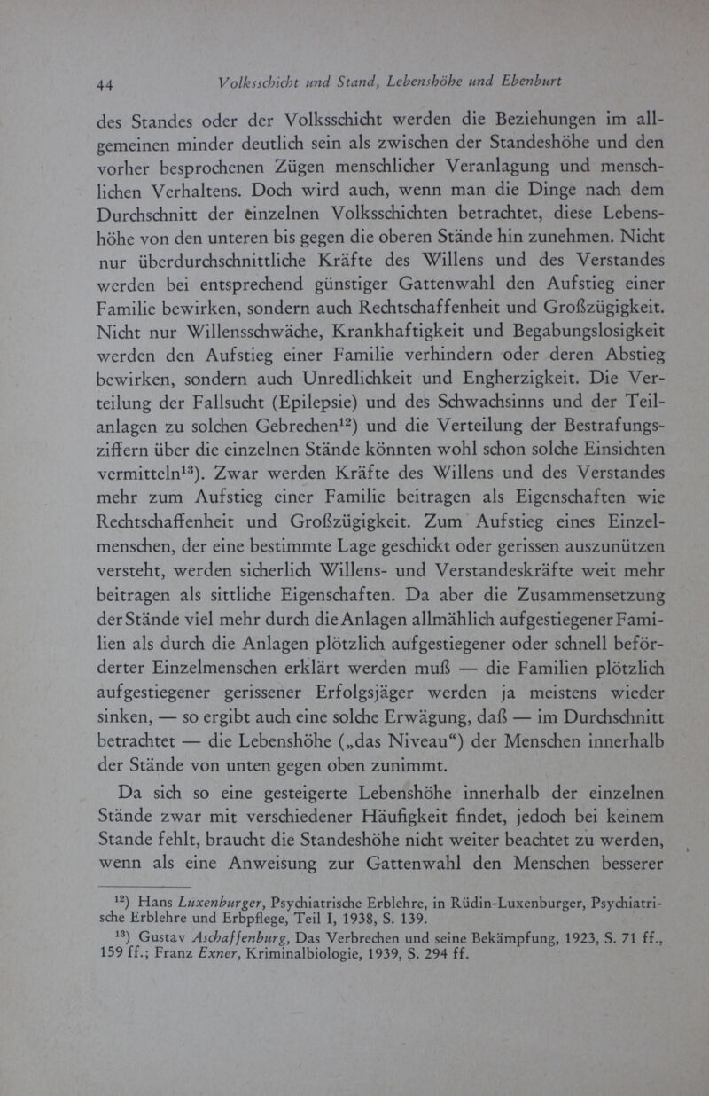 44 Volksschicht und Stand, Lebenshöhe und Ehenburt des Standes oder der Volksschicht werden die Beziehungen im all¬ gemeinen minder deutlich sein als zwischen der Standeshöhe und den vorher besprochenen Zügen menschlicher Veranlagung und mensch¬ lichen Verhaltens. Doch wird auch, wenn man die Dinge nach dem Durchschnitt der einzelnen Volksschichten betrachtet, diese Lebens¬ höhe von den unteren bis gegen die oberen Stände hin zunehmen. Nicht nur überdurchschnittliche Kräfte des Willens und des Verstandes werden bei entsprechend günstiger Gattenwahl den Aufstieg einer Familie bewirken, sondern auch Rechtschaffenheit und Großzügigkeit. Nicht nur Willensschwäche, Krankhaftigkeit und Begabungslosigkeit werden den Aufstieg einer Familie verhindern oder deren Abstieg bewirken, sondern auch Unredlichkeit und Engherzigkeit. Die Ver¬ teilung der Fallsucht (Epilepsie) und des Schwachsinns und der Teil¬ anlagen zu solchen Gebrechen12) und die Verteilung der Bestrafungs¬ ziffern über die einzelnen Stände könnten wohl schon solche Einsichten vermitteln13). Zwar werden Kräfte des Willens und des Verstandes mehr zum Aufstieg einer Familie beitragen als Eigenschaften wie Rechtschaffenheit und Großzügigkeit. Zum Aufstieg eines Einzel¬ menschen, der eine bestimmte Lage geschickt oder gerissen auszunützen versteht, werden sicherlich Willens- und Verstandeskräfte weit mehr beitragen als sittliche Eigenschaften. Da aber die Zusammensetzung der Stände viel mehr durch die Anlagen allmählich aufgestiegener Fami¬ lien als durch die Anlagen plötzlich aufgestiegener oder schnell beför¬ derter Einzelmenschen erklärt werden muß — die Familien plötzlich aufgestiegener gerissener Erfolgsjäger werden ja meistens wieder sinken, — so ergibt auch eine solche Erwägung, daß — im Durchschnitt betrachtet — die Lebenshöhe („das Niveau) der Menschen innerhalb der Stände von unten gegen oben zunimmt. Da sich so eine gesteigerte Lebenshöhe innerhalb der einzelnen Stände zwar mit verschiedener Häufigkeit findet, jedoch bei keinem Stande fehlt, braucht die Standeshöhe nicht weiter beachtet zu werden, wenn als eine Anweisung zur Gattenwahl den Menschen besserer 12) Hans Luxenburger, Psychiatrische Erblehre, in Rüdin-Luxenburger, Psychiatri¬ sche Erblehre und Erbpflege, Teil I, 1938, S. 139. 13) Gustav Aschaffenburg, Das Verbrechen und seine Bekämpfung, 1923, S. 71 ff., 159 ff.; Franz Exner, Kriminalbiologie, 1939, S. 294 ff.