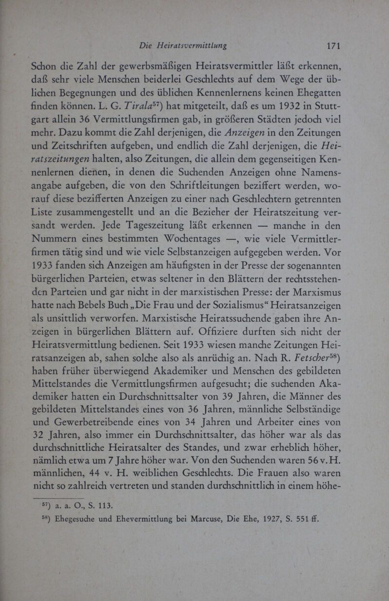 Die Heir at sv er mitt Lung 171 Schon die Zahl der gewerbsmäßigen Heiratsvermittler läßt erkennen, daß sehr viele Menschen beiderlei Geschlechts auf dem Wege der üb¬ lichen Begegnungen und des üblichen Kennenlernens keinen Ehegatten finden können. L. G. Tirala:57) hat mitgeteilt, daß es um 1932 in Stutt¬ gart allein 36 Vermittlungsfirmen gab, in größeren Städten jedoch viel mehr. Dazu kommt die Zahl derjenigen, die Anzeigen in den Zeitungen und Zeitschriften aufgeben, und endlich die Zahl derjenigen, die Hei¬ ratszeitungen halten, also Zeitungen, die allein dem gegenseitigen Ken¬ nenlernen dienen, in denen die Suchenden Anzeigen ohne Namens¬ angabe aufgeben, die von den Schriftleitungen beziffert werden, wo¬ rauf diese bezifferten Anzeigen zu einer nach Geschlechtern getrennten Liste zusammengestellt und an die Bezieher der Heiratszeitung ver¬ sandt werden. Jede Tageszeitung läßt erkennen — manche in den Nummern eines bestimmten Wochentages —, wie viele Vermittler¬ firmen tätig sind und wie viele Selbstanzeigen aufgegeben werden. Vor 1933 fanden sich Anzeigen am häufigsten in der Presse der sogenannten bürgerlichen Parteien, etwas seltener in den Blättern der rechtsstehen¬ den Parteien und gar nicht in der marxistischen Presse: der Marxismus hatte nach Bebels Buch „Die Frau und der Sozialismus Heiratsanzeigen als unsittlich verworfen. Marxistische Heiratssuchende gaben ihre An¬ zeigen in bürgerlichen Blättern auf. Offiziere durften sich nicht der Heiratsvermittlung bedienen. Seit 1933 wiesen manche Zeitungen Hei¬ ratsanzeigen ab, sahen solche also als anrüchig an. Nach R. Fetscher58) haben früher überwiegend Akademiker und Menschen des gebildeten Mittelstandes die Vermittlungsfirmen aufgesucht; die suchenden Aka¬ demiker hatten ein Durchschnittsalter von 39 Jahren, die Männer des gebildeten Mittelstandes eines von 36 Jahren, männliche Selbständige und Gewerbetreibende eines von 34 Jahren und Arbeiter eines von 32 Jahren, also immer ein Durchschnittsalter, das höher war als das durchschnittliche Heiratsalter des Standes, und zwar erheblich höher, nämlich etwa um 7 Jahre höher war. Von den Suchenden waren 56 v. H. männlichen, 44 v. H. weiblichen Geschlechts. Die Frauen also waren nicht so zahlreich vertreten und standen durchschnittlich in einem höhe- 57) а. а. O., S. 113. 58) Ehegesuche und Ehevermittlung bei Marcuse, Die Ehe, 1927, S. 551 fi.