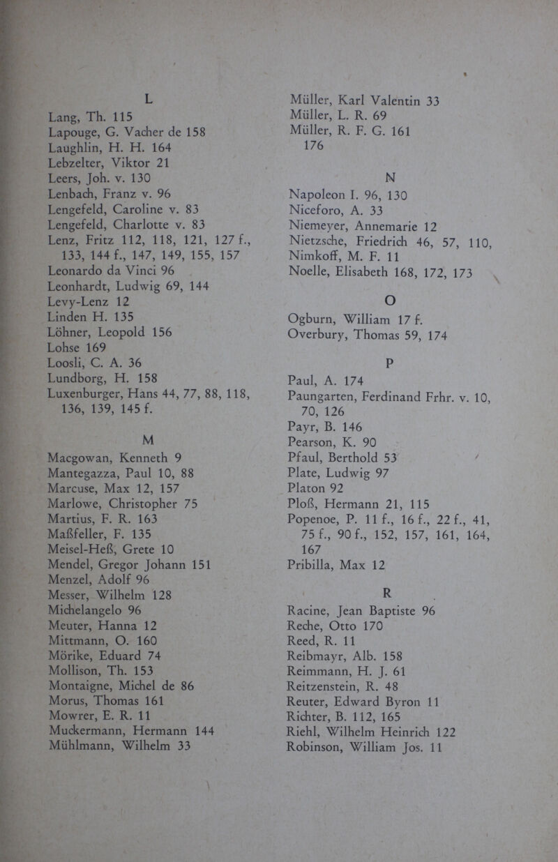 L Lang, Th. 115 Lapouge, G. Vacher de 158 Laughlin, H. H. 164 Lebzelter, Viktor 21 Leers, Joh. v. 130 Lenbach, Franz v. 96 Lengefeld, Caroline v. 83 Lengefeld, Charlotte v. 83 Lenz, Fritz 112, 118, 121, 127 f., 133, 144 f., 147, 149, 155, 157 Leonardo da Vinci 96 Leonhardt, Ludwig 69, 144 Levy-Lenz 12 Linden H. 135 Löhner, Leopold 156 Lohse 169 Loosli, C. A. 36 Lundborg, H. 158 Luxenburger, Hans 44, 77, 88, 118, 136, 139, 145 f. M Macgowan, Kenneth 9 Mantegazza, Paul 10, 88 Marcuse, Max 12, 157 Marlowe, Christopher 75 Martius, F. R. 163 Maßfeiler, F. 135 Meisel-Heß, Grete 10 Mendel, Gregor Johann 151 Menzel, Adolf 96 Messer, Wilhelm 128 Michelangelo 96 Meuter, Hanna 12 Mittmann, O. 160 Mörike, Eduard 74 Mollison, Th. 153 Montaigne, Michel de 86 Morus, Thomas 161 Mowrer, E. R. 11 Muckermann, Hermann 144 Mühlmann, Wilhelm 33 Müller, Karl Valentin 33 Müller, L. R. 69 Müller, R. F. G. 161 176 N Napoleon I. 96, 130 Niceforo, A. 33 Niemeyer, Annemarie 12 Nietzsche, Friedrich 46, 57, 110, Nimkoff, M. F. 11 Noelle, Elisabeth 168, 172, 173 О Ogburn, William 17 f. Overbury, Thomas 59, 174 P Paul, A. 174 Paungarten, Ferdinand Frhr. v. 10, 70, 126 Payr, B. 146 Pearson, К. 90 Pfaul, Berthold 53 Plate, Ludwig 97 Piaton 92 Ploß, Hermann 21, 115 Popenoe, P. 11 f., 16 f., 22 f., 41, 75 f., 90 f., 152, 157, 161, 164, 167 Pribilla, Max 12 R Racine, Jean Baptiste 96 Reche, Òtto 170 Reed, R. 11 Reibmayr, Alb. 158 Reimmann, H. J. 61 Reitzenstein, R. 48 Reuter, Edward Byron 11 Richter, В. 112, 165 Riehl, Wilhelm Heinrich 122 Robinson, William Jos. 11 \