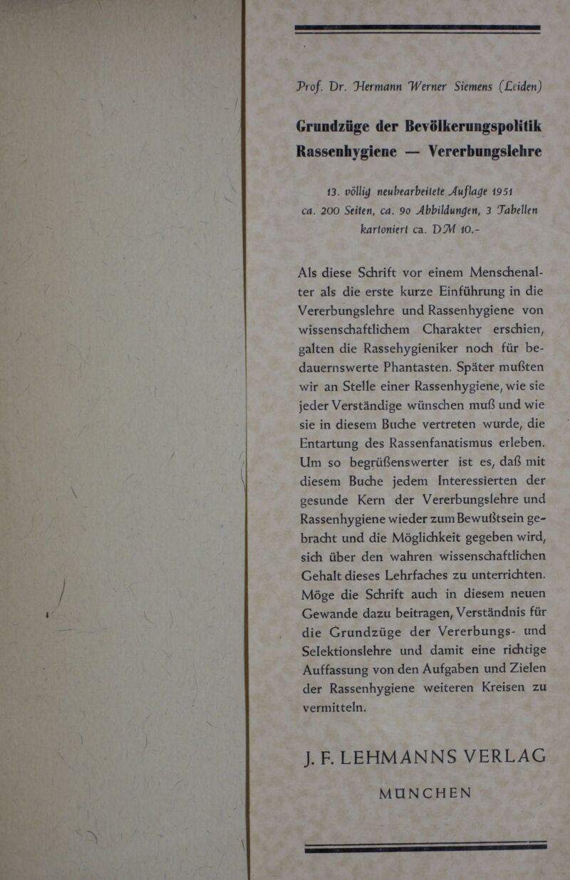 Prof. Dr. Hermann Werner Siemens (Leiden) Grundzüge der Bevölkerungspolitik Rassenhygiene — Vererbungslehre 13. völlig neubearbeitete Auflage 1951 ca. 200 Seiten, ca. 9o Abbildungen, 3 Tabellen kartoniert ca. D?Л 10,- Als diese Schrift vor einem Menschenal¬ ter als die erste kurze Einführung in die Vererbungslehre und Rassenhygiene von wissenschaftlichem Charakter erschien, galten die Rassehygieniker noch für be¬ dauernswerte Phantasten. Später mußten wir an Stelle einer Rassenhygiene, wie sie jeder Verständige wünschen muß und wie sie in diesem Buche vertreten wurde, die Entartung des Rassenfanatismus erleben. Um so begrüßenswerter ist es, daß mit diesem Buche jedem Interessierten der gesunde Kern der Vererbungslehre und Rassenhygiene wieder zum Bewußtsein ge¬ bracht und die Möglichkeit gegeben wird, sich über den wahren wissenschaftlichen Gehalt dieses Lehrfaches zu unterrichten. Möge die Schrift auch in diesem neuen Gewände dazu beitragen, Verständnis für die Grundzüge der Vererbungs- und Selektionslehre und damit eine richtige Auffassung von den Aufgaben und Zielen der Rassenhygiene weiteren Kreisen zu vermitteln. J. F. LEHMANNS VERLAG MÖNCHEN