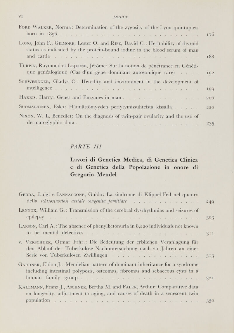 VI INDICE Ford Walker, Norma: Determination of the zygosity of the Lyon quintuplets born in 1896 iy6 Long, John F., Gilmore, Lester O. and Rife, David C.: Heritability of thyroid status as indicated by the protein-bound iodine in the blood serum of man and cattle 188 Turpin, Raymond et Lejeune, Jérôme; Sur la notion de pénétrance en Généti¬ que généalogique (Cas d'un gène dominant autosomique rare) .... 192 Schw^esinger, Gladys G. : Heredity and environment in the development of intelligence 199 Harris, Harry; Genes and Enzymes in man 206 Suomalainen, Esko; Hännättömyyden periytymissuhteista kissalla 220 Nixon, W. L. Benedict; On the diagnosis of twin-pair ovularity and the use of dermatoglyphic data 235 PARTE III Lavori di Genetica Medica, di Genetica Clinica e di Genetica della Popolazione in onore di Gregorio Mendel Gedda, Luigi e Iannaccone, Guido; La sindrome di Klippel-Feil nel quadro della schisosinostosi assiale congenita familiare  249 Lennox, William G. ; Transmission of the cerebral dysrhythmias and seizures of epilepsy 303 Larson, Carl A. ; The absence of phenylketonuria in 8,220 individuals not known to be mental defectives 311 v. Verschuer, Otmar Frhr. ; Die Bedeutung der erblichen Veranlagung für den Ablauf der Tuberkulose Nachuntersuchung nach 20 Jahren an einer Serie von Tuberkulosen Zwillingen 313 Gardner, Eldon J. ; Mendelian pattern of dominant inheritance for a syndrome including intestinal polyposis, osteomas, fibromas and sebaceous cysts in a human family group 321 Kallmann, Franz J., Aschner, Bertha M. and Falek, Arthur ; Comparative data on longevity, adjustment to aging, and causes of death in a senescent twin population 330