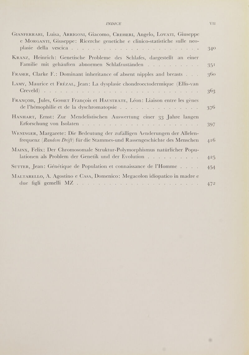 INDICE vii Gianferrari, Luisa, Arrigoni, Giacomo, Gresseri, Angelo, Lovati, Giuseppe с MoRGANTi, Giuseppe: Ricerche genetiche e chnico-statistiche sulle neo¬ plasie della vescica  340 Kranz, Heinrich: Genetische Probleme des Schlafes, dargestellt an einer Familie mit gehäuften abnormen Schlafzuständen 351 Fraser, Clarke F.: Dominant inheritance of absent nipples and breasts . . . 360 Lamy, Maurice et Frézal, Jean: La dysplasie chondroectodermique (Ellis-van Greveld) 363 François, Jules, Gösset François et Haustrate, Léon: Liaison entre les gènes de l'hémophilie et de la dyschromatopsie  376 Hanhart, Ernst: Zur Mendelistischen Auswertung einer 33 Jahre langen Erforschung von Isolaten 397 W^eninger, Margarete: Die Bedeutung der zufälligen :\enderungen der Allelen¬ frequenz [Random Drift) für die Stammes-und Rassengeschichte des Menschen 416 Mainx, Felix: Der Chromosomale Struktur-Polymorphismus natürlicher Popu¬ lationen als Problem der Genetik und der Evolution 425 Sutter, Jean: Génétique de Population et connaissance de l'Homme .... 454 Maltarello, A. Agostino e Casa, Domenico: Megacolon idiopatico in madre e due figli gemelli MZ 472