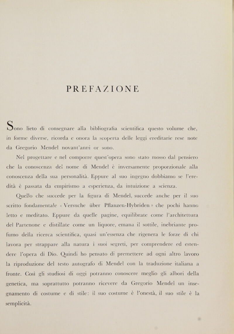 PREFAZIONE Sono lieto di consegnare alla bibliografia scientifica questo volume che, in forme diverse, ricorda e onora la scoperta delle leggi ereditarie rese note da Gregorio Mendel novant'anni or sono. Nel progettare e nel comporre quest'opera sono stato mosso dal pensiero che la conoscenza del nome di Mendel è inversamente proporzionale alla conoscenza della sua personalità. Eppure al suo ingegno dobbiamo se l'ere¬ dità è passata da empirismo a esperienza, da intuizione a scienza. Quello che succede per la figura di Mendel, succede anche per il suo scritto fondamentale « Versuche über Pflanzen-Hybriden » che pochi hanno letto e meditato. Eppure da quelle pagine, equilibrate come l'architettura del Partenone e distillate come un liquore, emana il sottile, inebriante pro¬ fumo della ricerca scientifica, quasi un'essenza che rigenera le forze di chi lavora per strappare alla natura i suoi segreti, per comprendere ed esten¬ dere l'opera di Dio. Quindi ho pensato di premettere ad ogni altro lavoro la riproduzione del testo autografo di Mendel con la traduzione italiana a fronte. Così gli studiosi di oggi potranno conoscere meglio gfi albori della genetica, ma soprattutto potranno ricevere da Gregorio Mendel un inse¬ gnamento di costume e di stile: il suo costume è l'onestà, il suo stile è la semplicità.