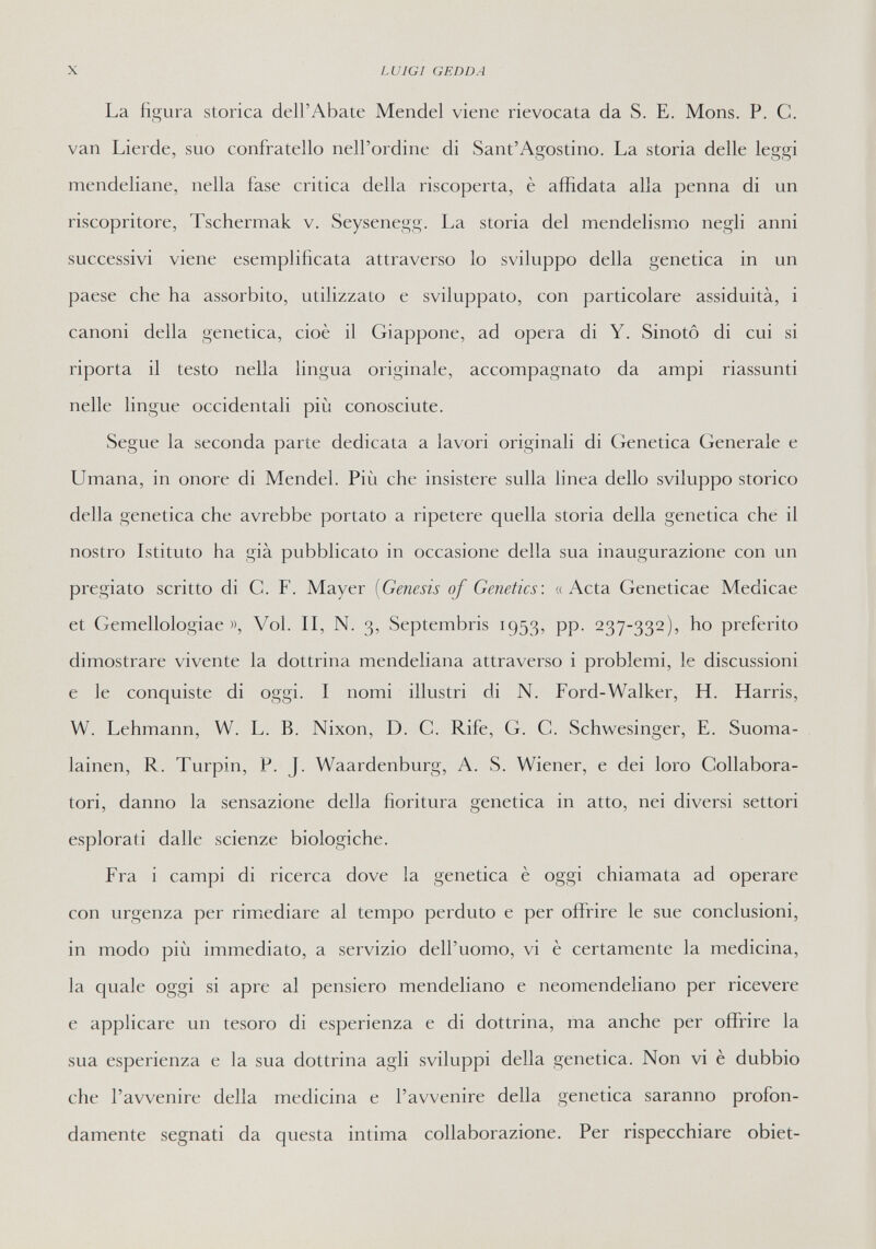 X LUIGI GEDDA La figura storica dell'Abate Mendel viene rievocata da S. E. Möns. P. С. van Lierde, suo confratello nell'ordine di Sant'Agostino. La storia delle leggi mendeliane, nella fase critica della riscoperta, è affidata alla penna di un riscopritore, Tschermak v. Seysenegg. La storia del mendelismo negli anni successivi viene esemplificata attraverso lo sviluppo della genetica in un paese che ha assorbito, utilizzato e sviluppato, con particolare assiduità, i canoni della genetica, cioè il Giappone, ad opera di Y. Sinotô di cui si riporta il testo nella lingua originale, accompagnato da ampi riassunti nelle lingue occidentali più conosciute. Segue la seconda parte dedicata a lavori originali di Genetica Generale e Umana, in onore di Mendel. Più che insistere sulla linea dello sviluppo storico della genetica che avrebbe portato a ripetere quella storia della genetica che il nostro Istituto ha già pubblicato in occasione della sua inaugurazione con un pregiato scritto di C. F. Mayer [Genesis of Genetics: «Acta Geneticae Medicae et Gemellologiae », Vol. II, N. 3, Septembris 1953, pp. 237-332), ho preferito dimostrare vivente la dottrina mendeliana attraverso i problemi, le discussioni e le conquiste di oggi. I nomi illustri di N. Ford-Walker, H. Harris, W. Lehmann, W. L. B. Nixon, D. C. Rife, G. С. Schwesinger, E. Suoma- lainen, R. Turpin, P. J. Waardenburg, A. S. Wiener, e dei loro Collabora¬ tori, danno la sensazione della fioritura genetica in atto, nei diversi settori esplorati dalle scienze biologiche. Fra i campi di ricerca dove la genetica è oggi chiamata ad operare con urgenza per rimediare al tempo perduto e per offrire le sue conclusioni, in modo più immediato, a servizio dell'uomo, vi è certamente la medicina, la quale oggi si apre al pensiero mendeliano e neomendeliano per ricevere e applicare un tesoro di esperienza e di dottrina, ma anche per offrire la sua esperienza e la sua dottrina agli sviluppi della genetica. Non vi è dubbio che l'avvenire della medicina e l'avvenire della genetica saranno profon¬ damente segnati da questa intima collaborazione. Per rispecchiare obiet-