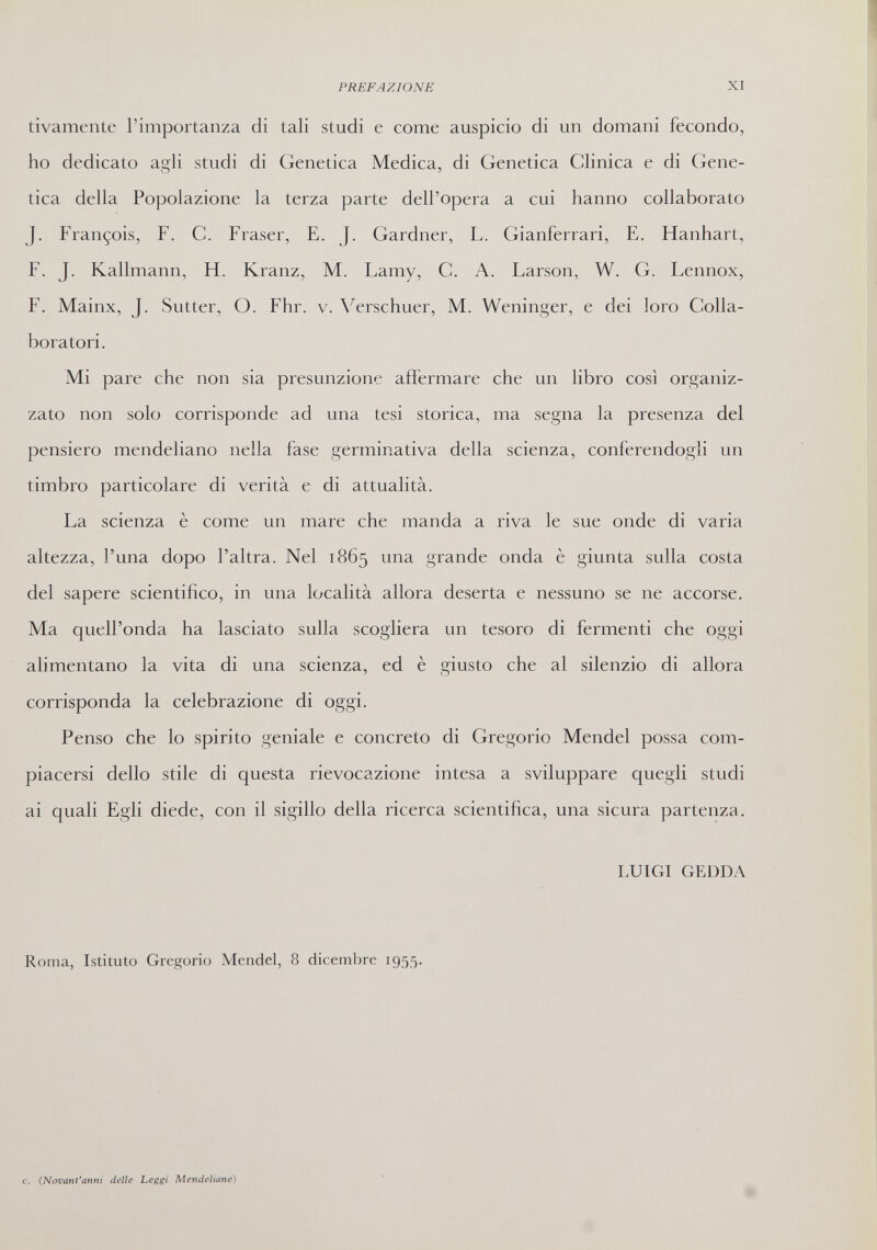 PREFAZIONE XI tivamente l'importanza di tali studi e come auspicio di un domani fecondo, ho dedicato agli studi di Genetica Medica, di Genetica Clinica e di Gene¬ tica della Popolazione la terza parte dell'opera a cui hanno collaborato J. François, F. С. Fraser, E. J. Gardner, L. Gianferrari, E. Hanhart, F. J. Kallmann, H. Kranz, M. Lamy, С. A. Larson, W. G. Lennox, F. Mainx, J. Sutter, O. Fhr. v. \'^erschuer, M. Weninger, e dei loro Colla¬ boratori. Mi pare che non sia presunzione affermare che un libro così organiz¬ zato non solo corrisponde ad una tesi storica, ma segna la presenza del pensiero mendeliano nella fase germinativa della scienza, conferendogli un timbro particolare di verità e di attualità. La scienza è come un mare che manda a riva le sue onde di varia altezza, l'una dopo l'altra. Nel 1865 una grande onda è giunta sulla costa del sapere scientifico, in una località allora deserta e nessuno se ne accorse. Ma quell'onda ha lasciato sulla scogliera un tesoro di fermenti che oggi alimentano la vita di una scienza, ed è giusto che al silenzio di allora corrisponda la celebrazione di oggi. Penso che lo spirito geniale e concreto di Gregorio Mendel possa com¬ piacersi dello stile di questa rievocazione intesa a sviluppare quegli studi ai quali Egli diede, con il sigillo della ricerca scientifica, una sicura partenza. LUIGI GEDDA Roma, Istituto Gregorio Mendel, 8 dicembre 1955. c. {NovanVanni delle Leggi Mendeliane)