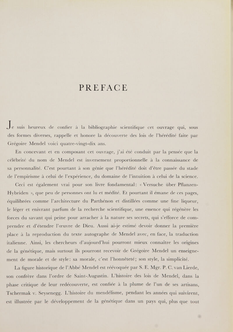 PREFACE J e suis heureux de confier à la bibliographie scientifique cet ouvrage qui, sous des formes diverses, rappelle et honore la découverte des lois de l'hérédité faite par Grégoire Mendel voici quatre-vingt-dix ans. En concevant et en composant cet ouvrage, j'ai été conduit par la pensée que la célébrité du nom de Mendel est inversement proportionnelle à la connaissance de sa personnalité. C'est pourtant à son génie que l'hérédité doit d'être passée du stade de l'empirisme à celui de l'expérience, du domaine de l'intuition à celui de la science. Ceci est également vrai pour son livre fondamental: «Versuche über Pflanzen- Hybriden », que peu de personnes ont lu et médité. Et pourtant il émane de ces pages, équilibrées comme l'architecture du Parthénon et distillées comme une fine liqueur, le léger et enivrant parfum de la recherche scientifique, une essence qui régénère les forces du savant qui peine pour arracher à la nature ses secrets, qui s'efforce de com¬ prendre et d'étendre l'œuvre de Dieu. Aussi ai-je estimé devoir donner la première place à la reproduction du texte autographe de Mendel avec, en face, la traduction italienne. Ainsi, les chercheurs d'aujourd'hui pourront mieux connaître les origines de la génétique, mais surtout ils pourront recevoir de Grégoire Mendel un enseigne¬ ment de morale et de style: sa morale, c'est l'honnêteté; son style, la simplicité. La figure historique de l'Abbé Mendel est réévoquée par S. E. Mgr. P. C. van Lierde, son confrère dans l'ordre de Saint-Augustin. L'histoire des lois de Mendel, dans la phase critique de leur redécouverte, est confiée à la plume de l'un de ses artisans, Tschermak v. Seysenegg. L'histoire du mendélisme, pendant les années qui suivirent, est illustrée par le développement de la génétique dans un pays qui, plus que tout